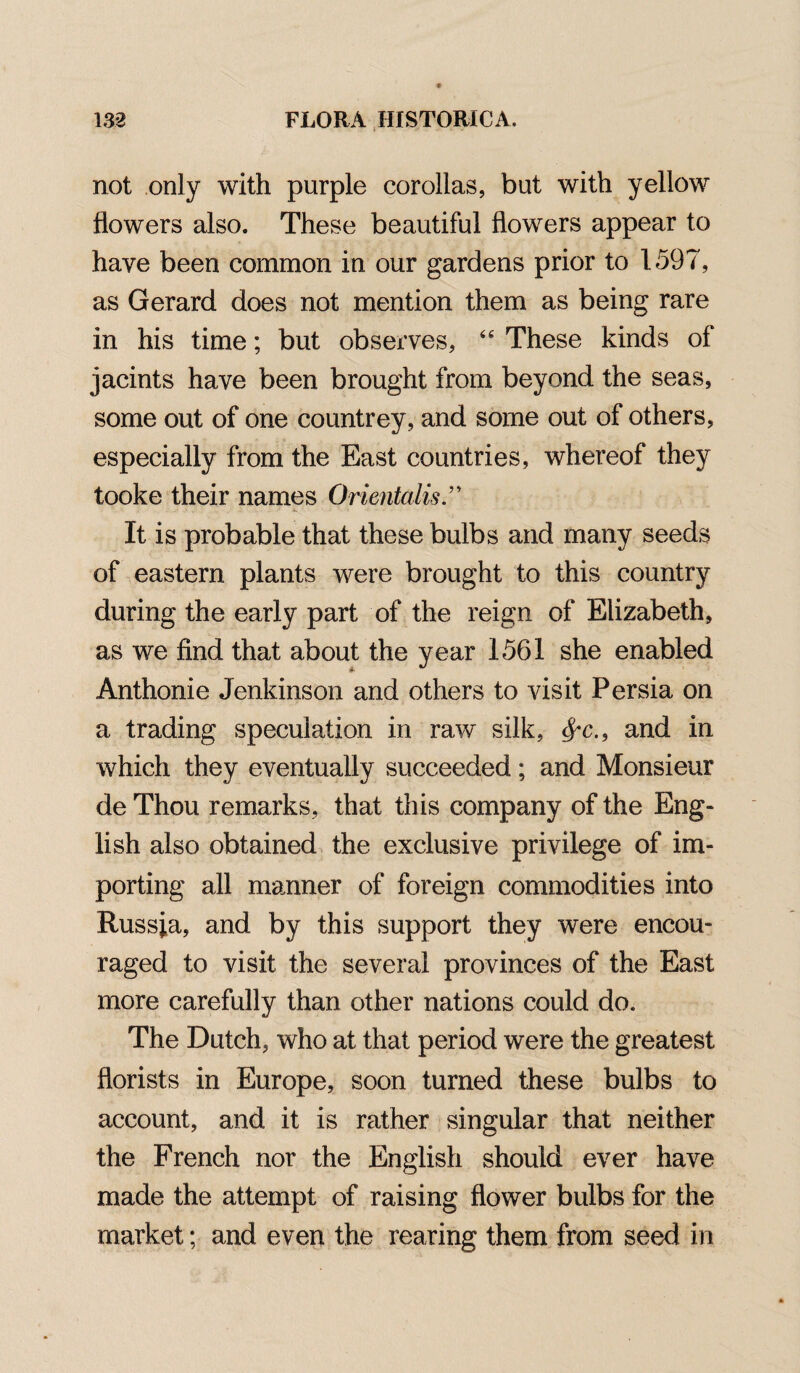 not only with purple corollas, but with yellow flowers also. These beautiful flowers appear to have been common in our gardens prior to 1597, as Gerard does not mention them as being rare in his time; but observes, 46 These kinds of jacints have been brought from beyond the seas, some out of one countrey, and some out of others, especially from the East countries, whereof they tooke their names Orientalist It is probable that these bulbs and many seeds of eastern plants were brought to this country during the early part of the reign of Elizabeth, as we find that about the year 1561 she enabled Anthonie Jenkinson and others to visit Persia on a trading speculation in raw silk, and in which they eventually succeeded; and Monsieur de Thou remarks, that this company of the Eng¬ lish also obtained the exclusive privilege of im¬ porting all manner of foreign commodities into Russia, and by this support they were encou¬ raged to visit the several provinces of the East more carefully than other nations could do. The Dutch, who at that period were the greatest florists in Europe, soon turned these bulbs to account, and it is rather singular that neither the French nor the English should ever have made the attempt of raising flower bulbs for the market; and even the rearing them from seed in