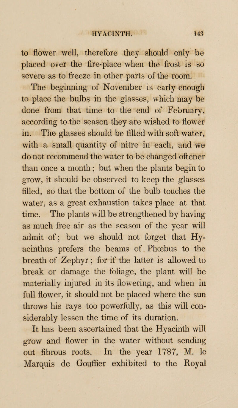 to flower well, therefore they should only be placed over the fire-place when the frost is so severe as to freeze in other parts of the room. The beginning of November is early enough to place the bulbs in the glasses, which may be done from that time to the end of February, according to the season they are wished to flower in. The glasses should be filled with soft water, with a small quantity of nitre in each, and we do not recommend the water to be changed oftener than once a month; but when the plants begin to grow, it should be observed to keep the glasses filled, so that the bottom of the bulb touches the water, as a great exhaustion takes place at that time. The plants will be strengthened by having as much free air as the season of the year will admit of; but we should not forget that Hy- acinthus prefers the beams of Phoebus to the breath of Zephyr ; for if the latter is allowed to break or damage the foliage, the plant will be materially injured in its flowering, and when in full flower, it should not be placed where the sun throws his rays too powerfully, as this will con¬ siderably lessen the time of its duration. It has been ascertained that the Hyacinth will grow and flower in the water without sending out fibrous roots. In the year 1787, M. le Marquis de Gouffier exhibited to the Royal