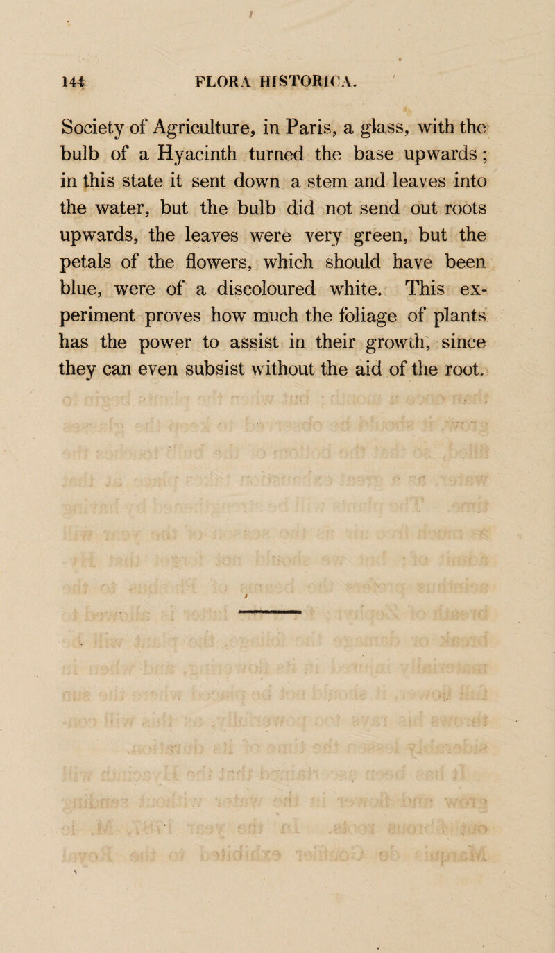 Society of Agriculture, in Paris, a glass, with the bulb of a Hyacinth turned the base upwards; in this state it sent down a stem and leaves into the water, but the bulb did not send out roots upwards, the leaves were very green, but the petals of the flowers, which should have been blue, were of a discoloured white. This ex¬ periment proves how much the foliage of plants has the power to assist in their growth, since they can even subsist without the aid of the root.