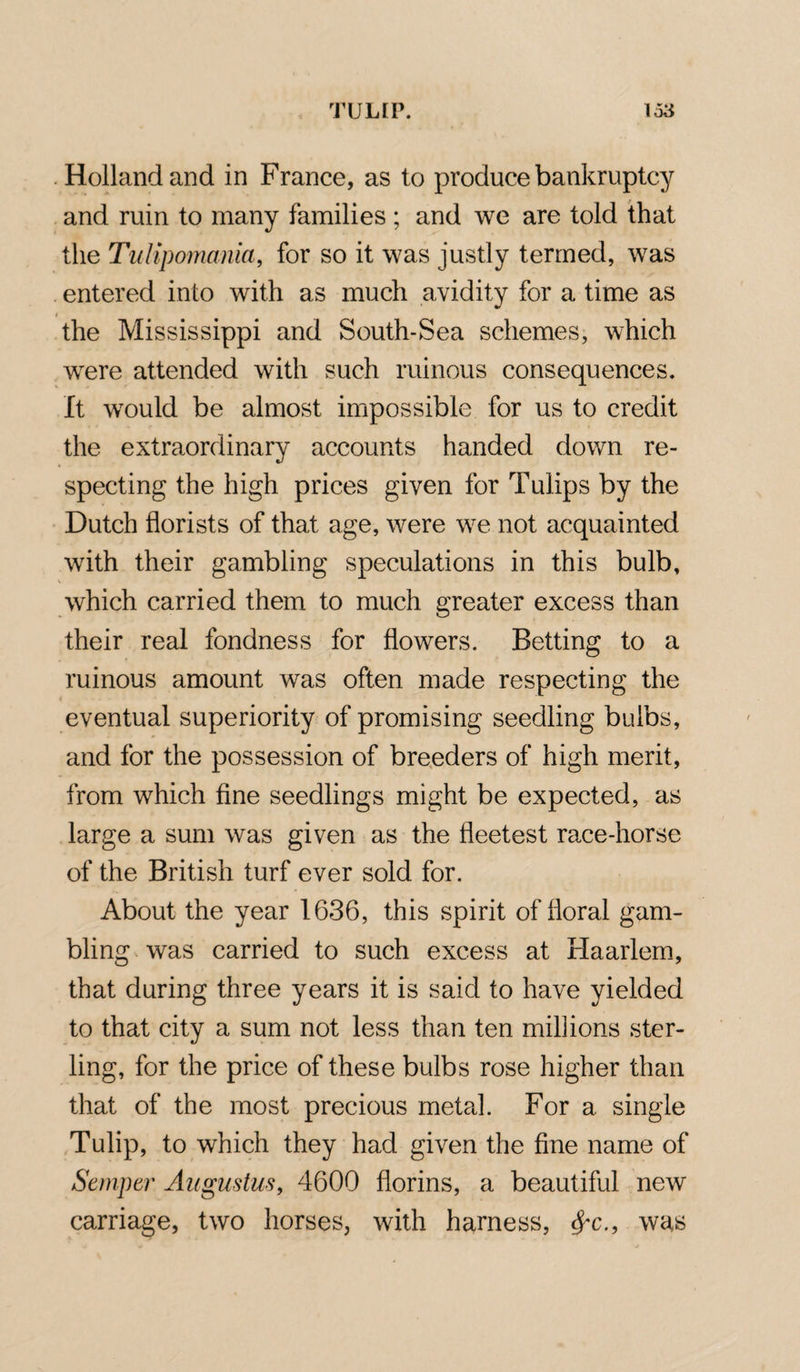 Holland and in France, as to produce bankruptcy and ruin to many families ; and we are told that the Tulipomania, for so it was justly termed, was entered into with as much avidity for a time as the Mississippi and South-Sea schemes, which were attended with such ruinous consequences. It would be almost impossible for us to credit the extraordinary accounts handed down re¬ specting the high prices given for Tulips by the Dutch florists of that age, were we not acquainted with their gambling speculations in this bulb, which carried them to much greater excess than their real fondness for flowers. Betting to a ruinous amount was often made respecting the eventual superiority of promising seedling bulbs, and for the possession of breeders of high merit, from which fine seedlings might be expected, as large a sum was given as the fleetest race-horse of the British turf ever sold for. About the year 1636, this spirit of floral gam¬ bling was carried to such excess at Haarlem, that during three years it is said to have yielded to that city a sum not less than ten millions ster¬ ling, for the price of these bulbs rose higher than that of the most precious metal. For a single Tulip, to which they had given the fine name of Semper Augustus, 4600 florins, a beautiful new carriage, two horses, with harness, <$r., was