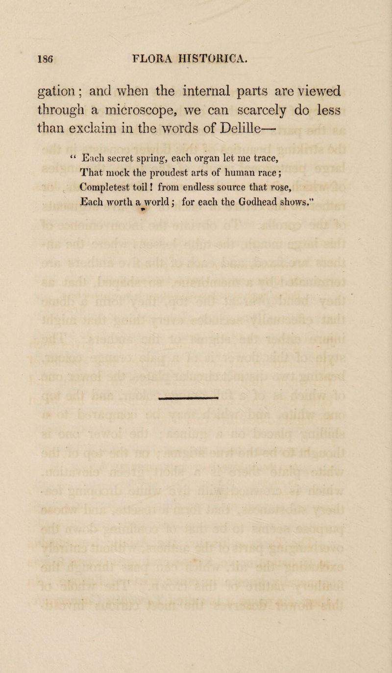 gation; and when the internal parts are viewed through a microscope, we can scarcely do less than exclaim in the words of Delille— “ Each secret spring, each organ let me trace, That mock the proudest arts of human race; Completest toil! from endless source that ■’•ose. Each worth a world; for each the Godhead shows.”