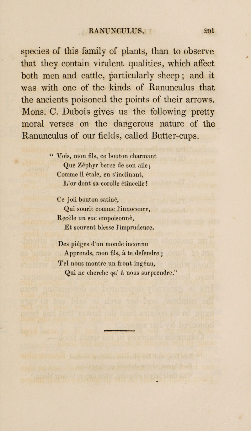 species of this family of plants,, than to observe that they contain virulent qualities, which affect both men and cattle, particularly sheep; and it was with one of the kinds of Ranunculus that the ancients poisoned the points of their arrows. Mons. C. Dubois gives us the following pretty moral verses on the dangerous nature of the Ranunculus of our fields, called Butter-cups. il Vois, mon fils, ce bouton charmant Que Zephyr beree de son ailej Comme il etale, en s'inclinant, L’or dont sa corolle etincelle! Ce joli bouton satine, Qui sourit comme l'innocence, Recele un sue empoisonne, Et souvent blesse l'imprudence. Des pieces d’un monde inconnu Apprends, mon fils, a te defendre ; Tel nous montre un front ing-enu, Qui ne cherche qu a nous surprendre.”