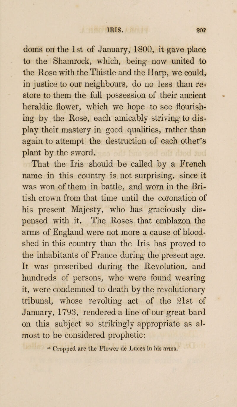 doms on the 1st of January, 1800, it gave place to the Shamrock, which, being now united to the Rose with the Thistle and the Harp, we could, in justice to our neighbours, do no less than re¬ store to them the full possession of their ancient heraldic flower, which wTe hope to see flourish¬ ing by the Rose, each amicably striving to dis¬ play their mastery in good qualities, rather than again to attempt the destruction of each other’s plant by the sword. That the Iris should be called by a French name in this country is not surprising, since it was won of them in battle, and worn in the Bri- tish crown from that time until the coronation of his present Majesty, who has graciously dis¬ pensed with it. The Roses that emblazon the arms of England were not more a cause of blood¬ shed in this country than the Iris has proved to the inhabitants of France during the present age. It was proscribed during the Revolution, and hundreds of persons, who were found wearing it, were condemned to death by the revolutionary tribunal, whose revolting act of the 21st of January, 1793, rendered a line of our great bard on this subject so strikingly appropriate as al¬ most to be considered prophetic: ** Cropped are the Flower de Luces in his arms.