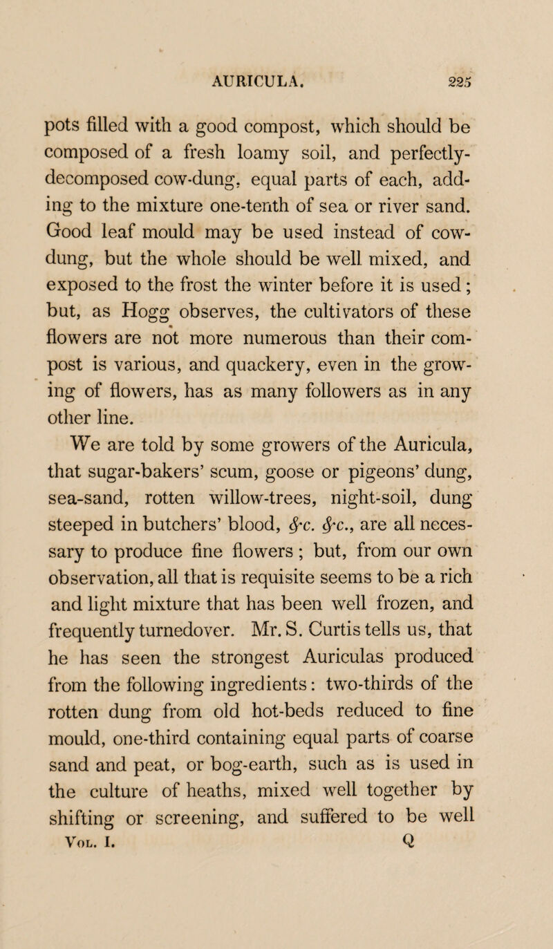 pots filled with a good compost, which should be composed of a fresh loamy soil, and perfectly- decomposed cow-dung, equal parts of each, add¬ ing to the mixture one-tenth of sea or river sand. Good leaf mould may be used instead of cow- dung, but the whole should be well mixed, and exposed to the frost the winter before it is used; but, as Hogg observes, the cultivators of these * flowers are not more numerous than their com¬ post is various, and quackery, even in the grow¬ ing of flowers, has as many followers as in any other line. We are told by some growers of the Auricula, that sugar-bakers’ scum, goose or pigeons’ dung, sea-sand, rotten willow-trees, night-soil, dung steeped in butchers’ blood, fyc. fyc., are all neces¬ sary to produce fine flowers; but, from our own observation, all that is requisite seems to be a rich and light mixture that has been well frozen, and frequently turnedover. Mr. S. Curtis tells us, that he has seen the strongest Auriculas produced from the following ingredients: two-thirds of the rotten dung from old hot-beds reduced to fine mould, one-third containing equal parts of coarse sand and peat, or bog-earth, such as is used in the culture of heaths, mixed well together by shifting or screening, and suffered to be well VOL. I. Q