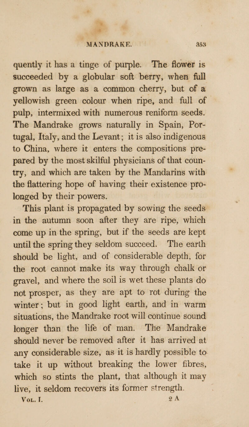 quently it has a tinge of purple. The flower is succeeded by a globular soft berry, when full grown as large as a common cherry, but of a yellowish green colour when ripe, and full of pulp, intermixed with numerous reniform seeds. The Mandrake grows naturally in Spain, Por¬ tugal, Italy, and the Levant; it is also indigenous to China, where it enters the compositions pre¬ pared by the most skilful physicians of that coun¬ try, and which are taken by the Mandarins with the flattering hope of having their existence pro¬ longed by their powers. This plant is propagated by sowing the seeds in the autumn soon after they are ripe, which come up in the spring, but if the seeds are kept until the spring they seldom succeed. The earth should be light, and of considerable depth, for the root cannot make its way through chalk or gravel, and where the soil is wet these plants do not prosper, as they are apt to rot during the winter; but in good light earth, and in warm situations, the Mandrake root will continue sound longer than the life of man. The Mandrake should never be removed after it has arrived at any considerable size, as it is hardly possible to take it up without breaking the lower fibres, which so stints the plant, that although it may live, it seldom recovers its former strength. Vol. I. 2 A