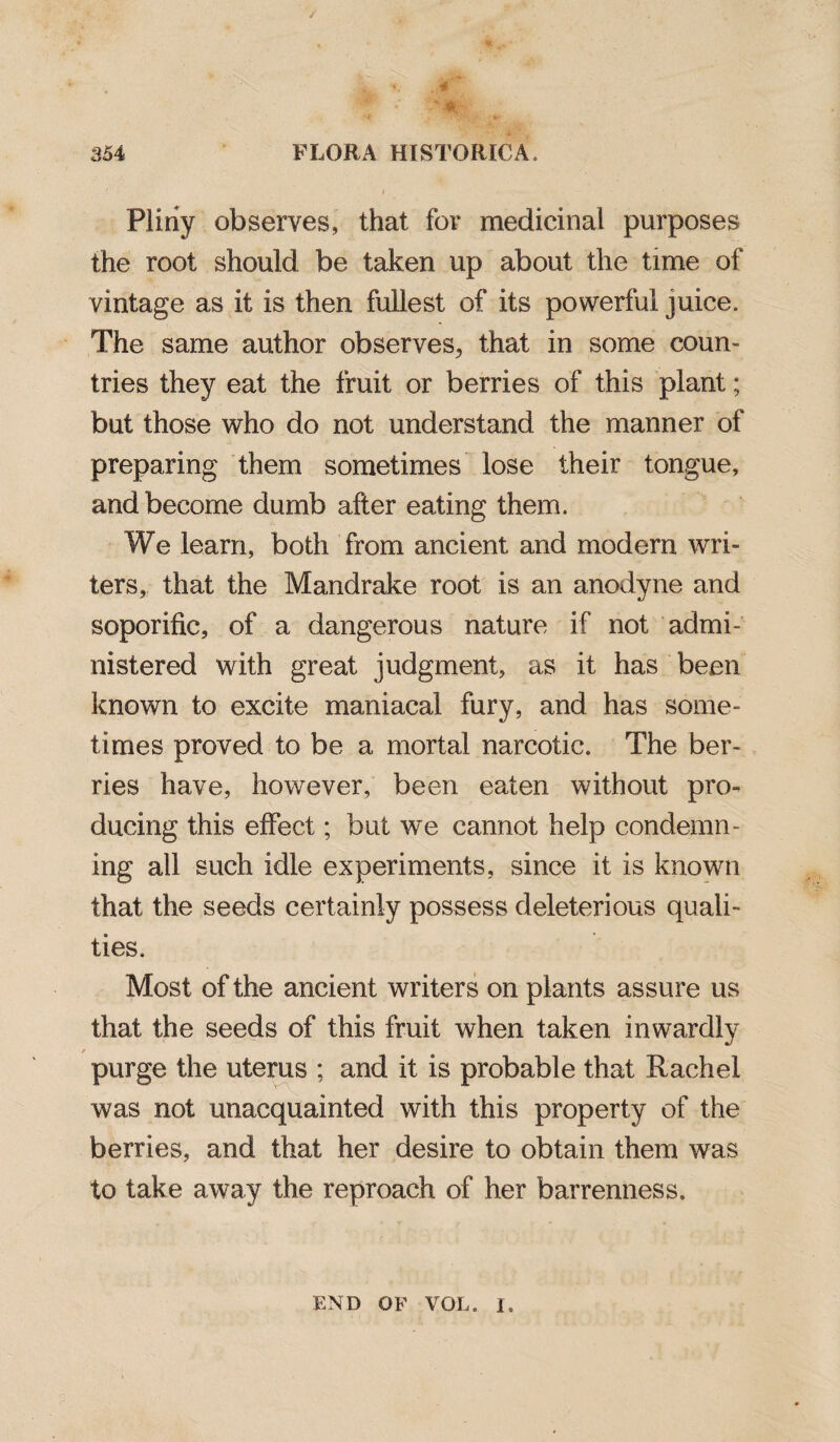 - «r; 354 FLORA HISTORIC A. i Pliny observes, that for medicinal purposes the root should be taken up about the time of vintage as it is then fullest of its powerful juice. The same author observes, that in some coun¬ tries they eat the fruit or berries of this plant; but those who do not understand the manner of preparing them sometimes lose their tongue, and become dumb after eating them. We learn, both from ancient and modem wri¬ ters, that the Mandrake root is an anodyne and soporific, of a dangerous nature if not admi¬ nistered with great judgment, as it has been known to excite maniacal fury, and has some¬ times proved to be a mortal narcotic. The ber¬ ries have, however, been eaten without pro¬ ducing this effect; but we cannot help condemn¬ ing ail such idle experiments, since it is known that the seeds certainly possess deleterious quali¬ ties. Most of the ancient writers on plants assure us that the seeds of this fruit when taken inwardly / purge the uterus ; and it is probable that Rachel was not unacquainted with this property of the berries, and that her desire to obtain them was to take away the reproach of her barrenness. END OF VOL. I.