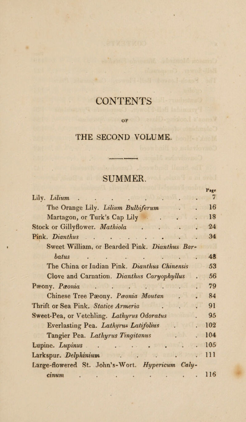 CONTENTS OF THE SECOND VOLUME. SUMMER. rage Lily. Lilium ........ 7 The Orange Lily. Lilium Bulbiferum . . 16 Martagon, or Turk’s Cap Lily . . .18 Stock or Gillyflower. Mathiola . . . 24 Pink. Diantkus . ..... 34 Sweet William, or Bearded Pink. Diantkus Bar- batus . . . . ... 48 The China or Indian Pink. Diantkus Chinensis 53 Clove and Carnation. Diantkus Caryophyllus . 56 Pseony. Paonia . . . . . . .79 Chinese Tree Pteony. Pceonia Moutan . . 84 Thrift or Sea Pink. Statice Armeria ... 91 Sweet-Pea, or Vetchling. Lathyrus Odoratus . 95 Everlasting Pea. Lathyrus Latifolius . .102 Tangier Pea. Lathyrus Tingitanus . .104 Lupine. Lupinus . . . . . . . 105 Larkspur. Delphinium . . . . .111 Large-flowered St. John’s-Wort. Hypericum Caly- e inum . . . . . . ,.116
