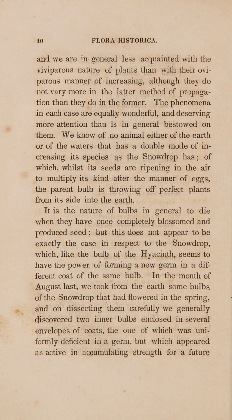 and we are in: general less acquainted with the viviparous nature of plants than with their ovi- parous manner of increasing, although they do not vary more in the latter method of propaga- tion than they do in the former. The phenomena in each case are equally wonderful, and deserving more attention than is in general bestowed on them. We know of no animal either of the earth or of the waters that has a double mode of in- creasing its species as the Snowdrop has; of which, whilst its seeds are ripening in the air to multiply its kind after the manner of eggs, the parent bulb is throwing off perfect plants from its side into the earth. It is the nature of bulbs in general to die when they have once completely blossomed and produced seed ; but this does not appear to be exactly the case in respect to the Snowdrop, which, like the bulb of the Hyacinth, seems to have the power of forming a new germ in a dif- ferent coat of the same bulb. In the month of August last, we took from the earth some bulbs of the Snowdrop that had flowered in the spring, and on dissecting them carefully we generally discovered two inner bulbs enclosed in several envelopes of coats, the one of which was uni- formly deficient in a germ, but which appeared as active in accumulating strength for a future