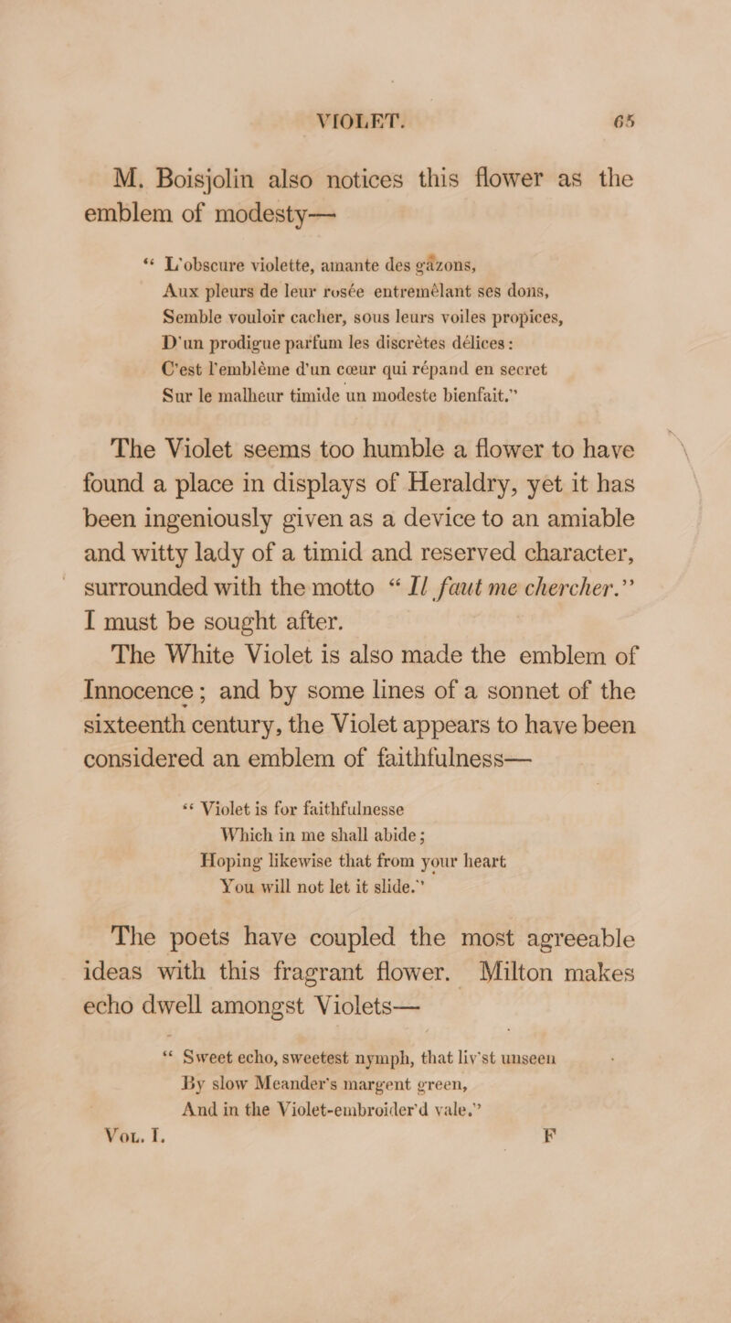 M. Boisjolin also notices this flower as the emblem of modesty— “« T’obscure violette, amante des gazons, Aux pleurs de leur rosée entremélant ses dons, Semble vouloir cacher, sous lewrs voiles propices, D'un prodigue parfum les discrétes délices : C'est 'embléme d'un ceeur qui répand en secret Sur le malheur timide un modeste bienfait.” The Violet seems too humble a flower to have found a place in displays of Heraldry, yet it has been ingeniously given as a device to an amiable and witty lady of a timid and reserved character, surrounded with the motto “Il faut me chercher.”’ T must be sought after. The White Violet is also made the emblem of Innocence ; and by some lines of a sonnet of the sixteenth century, the Violet appears to have been considered an emblem of faithfulness— ‘© Violet is for faithfulnesse Which in me shall abide; Hoping likewise that from your heart You will not let it slide.” The poets have coupled the most agreeable ideas with this fragrant flower. Milton makes echo dwell amongst Violets— ** Sweet echo, sweetest nymph, that liv’st unseen By slow Meander’s margent green, And in the Violet-embroiderd yale.” Vou. I. F