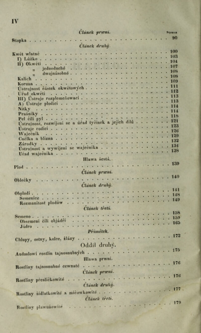 Článek pnrtii. Stopka... Článek druhý. Kwět .. I) Lůžko. II) .. ^ jednoduché . „ dwojnásobné. Kalich. Koruna.. . Ústrojnost částek okwčtowjch. l'řad_okwěti._. III) Ústroje rozplemenowac!. A) Ústroje plodící. Nitky. Prašniky .. Pel čili pyl.l L i’. Ústrojnost, rozwijeni se a úřad tyčinek a jejich dílu Ústroje rodiči. >Vaječník . Ciiělka a blizna.. . . . Zárodky.. Ústrojnost a wywíjeiii se wajecuika. Úřad waječiiika. Illawa šestá.. Plod.,. Článek prwni. Oblečky.^. Článek druhý. Obplodi. Semenice.. . . Rozmanitost plodúw . . . .^. Článek třeli. Semeno.. ._. Obsemeni čili objádří . Jádro. i*řiinélek. Chlupy, ostny, kolce, žlázy. Oddíl druh}'. Audoslowi rostlin tajnosnubnych. Hlawa prwni. Rostliny tajnosnubné cewnaté .. Článek prwni. Rostliny přesličkowité .. ('lánek druhý. Rostliny šidlatkowité a mičowkowité. ('lánek třeli. Síran* . 90 . . 100 . . 103 . . ItU . . 107 . . 108 . . lt)8 . . 109 . . 111 . . 112 . . 113 . . 113 . . 114 . . 114 . . 118 . . 121 . . 123 . . 12ti . . 129 . . 132 . . 134 . . 138 139 . 140 141 148 149 1.58 159 165 172 175 176 176 . . 177 Rohlliny plawtiňowiié 179