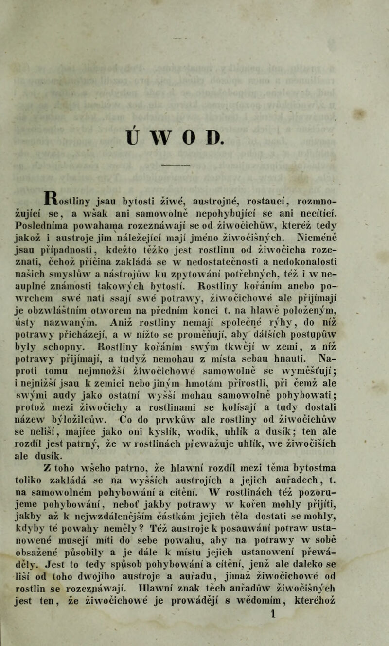 U W o D. Rostliny jsau bytosti žňvé, austrojné, rostaucí, rozmno¬ žující se, a wšak ani samo\volně nepohybující se ani necítící. Posledníma powahama rozeznáwají se od žiwočichůw, kteréž tedy jakož i austrojejim náležející mají jméno žiwoči.šnvch. Nicméně jsau případnosti, kdežto těžko jest rostlinu od žiwoěicha roze¬ znali, čehož příčina zakládá se w nedostatečnosti a nedokonalosti našich smyslůw a nástrojmv ku zpytowání potřebných, též i w ne- auplné známosti takowýcli bytostí. Rostlinj' kořáním anebo po- wrcbem swé nati ssají swé potrawy, žiwočichowé ale přijímají je obzwláštním otworem na předním konci t. na hlawě položeným, listy nazvvaným. Aniž rostliny nemají společné rýhy, do níž potrawy přicházejí, a w nížto se proměňují, aby dál.ších postupmv byly schopny. Rostliny kořáním sivým tkwějí iv zemi, z níž potrawy přijímají, a tudyž nemohau z místa sebau hnauti. Na¬ proti lomu nejmnožší žiwočichowé samowolně se vvymě.šťují; i nejnižší jsau k zemici nebo jiným hmotám přirostli, při čemž ale swými audy jako ostatní wyšší mohau samowolně pohybowati; protož mezi žiwočichy a rostlinami se kolísají a tudy dostali názew býložilcůw. Co do prwkůw ale rostliny od žiwočichůw se neliší, majíce jako oni kyslík, wodík, uhlík a dusík; ten ale rozdíl jest patrný, že w rostlinách přewažuje uhlík, ive žiwočiších ale dusík. Z toho wšeho patrno, že hlawní rozdíl mezi těma hytostma toliko zakládá se na w yšších austrojích a jejich auřadech, t. na samowolném pohybowání a cítění. W rostlinách též pozoru¬ jeme pohyhowání, neboť jakby potrawy w kořen mohly přijíti, jakby až k nejwzdálenějším částkám jejich těla dostati se mohly, kdyby té powahy nemělj'? Též austroje k posauwání potraw usta- nowené musejí míti do sehe powahu, aby na potrawy w sobě obsažené působily a je dále k místu jejich ustanowení přewá- děly. Jest to tedy spůsob pohybowání a cítění, jenž ale daleko se liší od toho dwojího austroje a auřadu, jimaž žiwočichowé od rostlin se rozeznáwají. Hlawní znak těch auřadůw' žiwočišných jest ten, že žiwočichowé je prowádějí s wědoraím, kteréhož