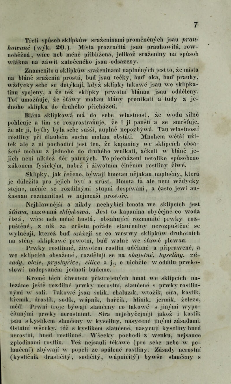 Třetí spiisob sklípkůw sraženinami proměntmvch jsau prán- /loicané (^wyk. 20.). Músta prozračitá jsau ])rauho\vitá, row- nobéžná, wíce neb méně přiblížená, jelikož sraženiny na spů.sob wlákna na záwit zatočeného jsau ^odsazeny. Znamenitou sklípkůw sraženinami naplněných jest to, že místa na bláně sraženin prostá, buď jsau tečky, buď oka, buď prauhy, wždyckj' sebe se dotýkají, když sklípky takovvé jsau we sklípka- tinu spojeny, a že též sklípky prwotní blánau jsau odděleny. Toť umožňuje, že šťáwy mohau blány pronikali a tudy z je¬ dnoho .sklípku do druhého přicházeti. Blána sklípkowá má do sebe wlastnost, že wodu silně pohlcuje a tím se rozprostraňuje, že i ji pau.ští a se smr.šťuje, že ale ji, byťby byla sebe su.šsí, auplně ne|)ozbýwá. Tau wlastnoslí rostliny při dlaubém suchu mohau obstáli. Mnohem wětší uži¬ tek ale z ní pochodící jest ten, že kapaniny we sklípcích obsa¬ žené mohau z jednoho do druhého wnikati, ačkoli w bláně je¬ jich není nikdež děr patrných. To přecházení netoliko spůsobeno zákonem fysickým, nobrž i žiwotním činěním rostliny žiwé. Sklípky, jak řečeno, býwají hmotau nějakau naplněny, která je důležitá pro jejich bytí a zrůst. Hmota ta ale není wždycky stejiiii, měníc se rozdílnými slupni dospíwání, a často jewí aii- žasnau rozmanitost w nejmen.ší prostoře. INejhlawněj.ší a nikdy nechybící hmota we sklípcích jest šlYtwa, nazwaná sklípkowá. Jest to kapanina obyčejně co woda čistá, wíce neb méně hustá, obsahující rozmanité prwky roz¬ puštěné, z níž za zrůstu pořáde slaučeniny nerozpuštěné se wylučují, kteréž buď srážejí se co wrstwy sklí|)kůn druhotních na stěny sklípkowé jirwolní, buď wolně we .šťáv\ ě plowau. Prwky rostlinné, žiwotem rostlin udělané a připrawené, a we .sklípcích obsažené, rozdělují se na obojefné, kyseliny, zá¬ sady, oleje, pryskyřice, silice a j., o nichžto w oddílu jirwko- slowí nadepsaném jednali budeme. ’ Kromě těch žiwotem přistrojených hmot we sklípcích na¬ lézáme ještě rozdílné in vvky nerostní, slaučené s i)rwky rostlin¬ nými Av soli. Takowé jsau solík, chaluzík, wtožík, síra, kostík, křemík, draslík, sodík, wái)ník, hořčík, hliník, jermík, železo, měď. Prwní troje býwají slaučeny co takowé s jinými wypo- čítanými prwky nerostními. Síra nejobyčejněji jakož i kostík jsau s kyslíkem slaučeny w kyseliny, nasycené jinými zásadami. Ostatní wšecky, též s kyslíkem slaučené, nasycují kyseliny hned nerostní, hned rostlinné. Wšecky pochodí z wenku, nejsauce zplodinami rostlin. Též nej.sauli těkawé Q)ro sebe nebo w po- laučení) zbývvají w popeli ze spálené rostliny. Zásady nerostní (^kysliěník drasličitý, sodičitý, wáitničitý') bywše .slaučeny s