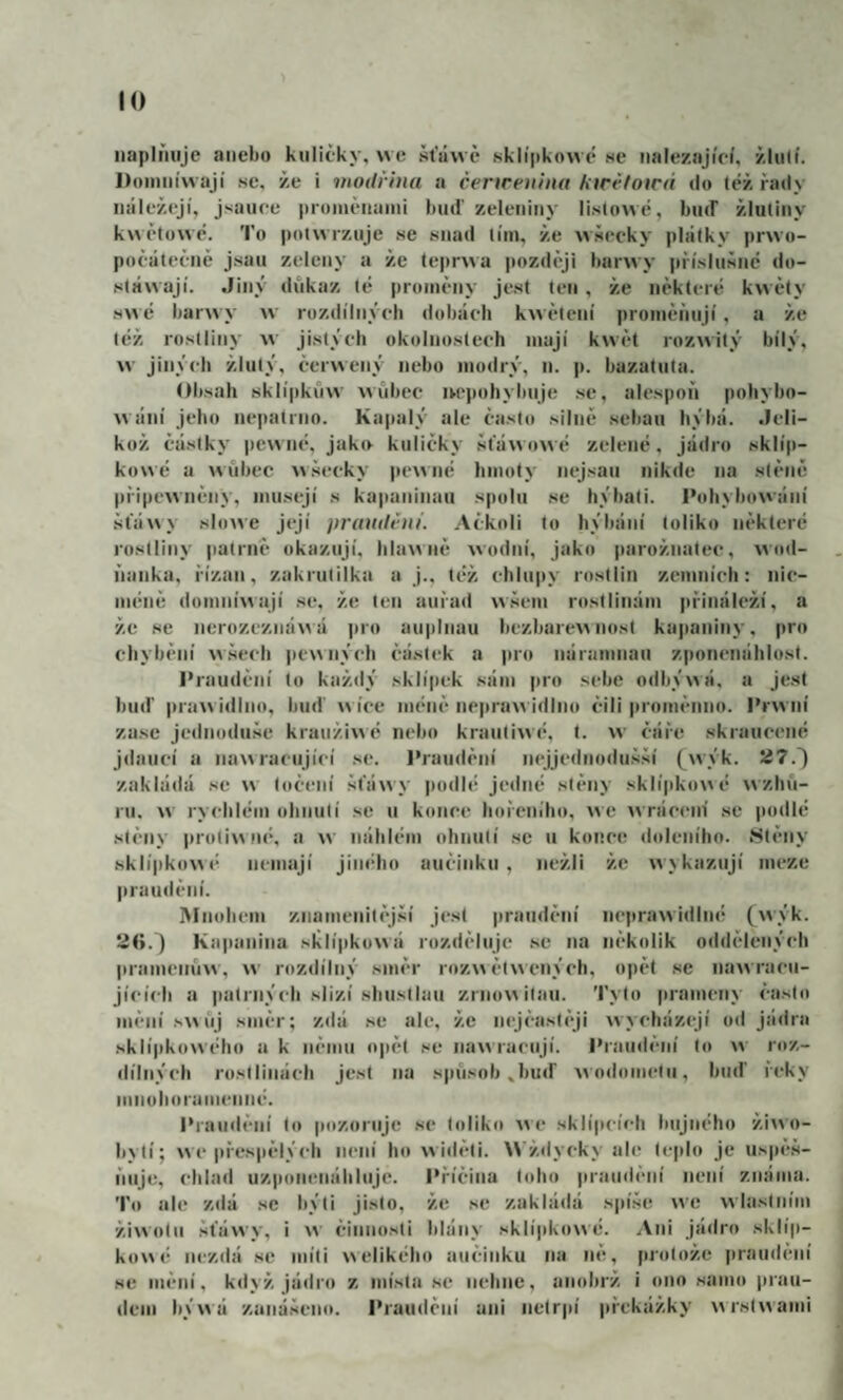 naplňuje anebo kuličky, \ve štawč sklipknwé ne nalézající, žlulí. Doinníwají se, že i modřina a čenreiiina ktrefoirá do též řady náležejí, jsauce proinčnaini buď zeleniny li.s(o\vé, buď žlutiny kwřlowé. To po(\vrzuje se snad lim, že wšecky plátky prwo- počátečně jsau zeleny a že tepnva později banvy příslušné do- stáwají. Jiný důkaz té proměny jest ten , že některé kwěty s\vé barový w rozdílných dobách kw ěteni proměňují, a že též rostliny w jistých okolnostech mají kwět rozwitý bílý, \v jiných žlutý, ěerwený nebo modrý, n. p. bazatuta. Obsah sklípkůw wňbec iM*pohybuje se, alespoň pohybo- wání jeho nepatrno. kapaly ale často silně sebau hýbá. Jeli¬ kož částky pewné, jako kuličky šťáwowé zelené, jádro sklíp- kowé a MŮbťC wšecky pewné hmoty nejsan nikde na stěně připewněny, musejí s kapaninaii spolu se hýbali. Pohybowání šťáwy slowe její praudviii. Ačkoli to hýbání toliko některé rostliny patrně okazují, hla^\ně wodní, jako parožnatec, ^^lld- ňanka, řízan, zakrutilka a j., též chlu|)y rostlin zemních: nic¬ méně doinníwají se, že ten auřad wšem rostlinám přináleží, a že se nerozezná\\á pro au|dnuu bezbarewnost kajianiny, pro chybění w.šech (lewiiých částek a |iro náramnaii zponenáhlost. l'raudční to každý sklípek .sám pro sebe odbýwá, a jest buď praw idlno, buď wíce méně nepruž idino čili |iroměnno. Prwní zase jeilnoduše krauži«é nebo krauliwé, t. w čáře skraucené jdaiící a nawracující se. 1'raudění nejjednodušší (wýk. 5i7.^ zakládá se w točení šťáwy podlé jedné stěny sklípkowé wzhň- ru. w rychlém uhnutí se ii konce hořeního, we wrácein' .se jiodlé stěny proliwné, a w náhlém ohnutí se u konce doleního. Hlěny sklípkowé nemají jiného aučinkti , nežli že wykazují meze praudění. IMiiohem znamenitější jest praudění neprawidlné (^wýk. liG.j Kapanina slilípkowá rozděluje se na několik oddělených liramcnůw, w rozdílný směr roz\\ čtwených, opět se nawracu- jících a patrných slizí shiisllau zrnowitau. Tylo prameny často měníswňj směr; zdá .se ale, že nejčaslěji wycházejí od jádra sklípkowého a k nčniu o|»ěl se nawracují. Ihaudční to w roz¬ dílných rostlinách jest na spůsedj ^buď wotlomelu, buď řeky ninoboramenné. Praudění to pozoruje se toliko \>e sklípcích bujného ži\^o- bylí; wepřespělých není ho widěli. \>’ždycky ale teplo je uspěš- ňiije, chlad uzponenáhliije. Příčina toho praudění není známa. To ale zdá se hýli jisto, že se zakládá spíše we wlaslním žiwolu šťáwy, i činnosti blány sklípkowé. Ani jádro sklíp- ko«é nezdá se míti \>elikého aučinku na ně, protože praudění se mění, když jádro z místa se nehne, anobrž i ono samo prau- dem býwá zanášeno. Praudění ani netrpí liřekážky wrstwami