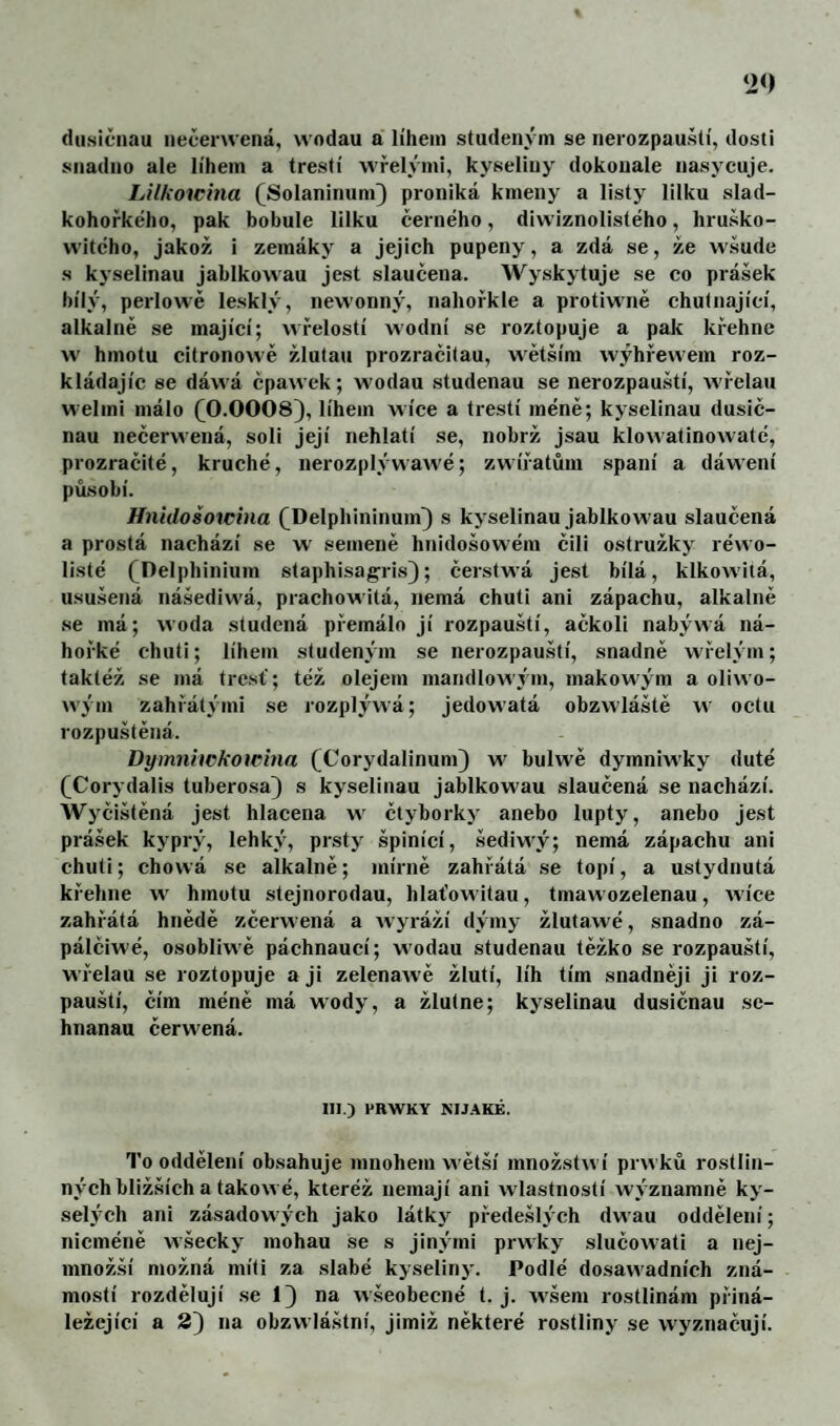 dusičnau nečeru ená, wodau a lihem studeným se nerozpauští, dosti snadno ale lihem a třešti wřelými, kyseliny dokonale nasj^cuje. Lilftoicina (Solaninum} proniká kmeny a listy lilku slad- kohořkého, pak bobule lilku černého, diwiznolistého, hruško- witého, jakož i zemáky a jejich pupeny, a zdá se, že wšude s kyselinau jablkowau jest slaučena. AVyskytuje se co prášek bily, perlowě lesklý, newonný, nahořkle a protiwně chutnajici, alkalně se majici; wřelosti wodni se roztopuje a pak křehne w hmotu citronowě žlutau prozračitau, wětšim wýhřewem roz¬ kládajíc se dáwá čpawek; wodau studenau se nerozpaušti, Avřelau welmi málo (^0.0008), lihem wice a třešti méně; kyselinau dusiě- nau nečervvená, soli jeji nehlati se, nobrž jsau klowatinowaté, prozraěité, kruché, nerozplýwawé; zwiřatůni spáni a dáwení působi. Hnidošoicina (^Delphininum^ s kyselinau jablkowau slauěená a prostá nacházi se w' semeně hnidošowém čili ostružky réwo- listé (Delphinium staphisagris); ěerstwá jest bilá, klkowitá, usušená nášediwá, prachowitá, nemá chuti ani zápachu, alkalně se má; woda studená přemálo ji rozpaušti, ačkoli nabýwá ná- hořké chuti; lihem studeným se nerozpauští, snadně wielým; taktéž se má tresť; též olejem mandlowým, makowým a olivvo- W3 m zahřátými se lozplýwá; jedowatá obzwláště w octu rozpuštěná. Dýmniickowina (Corydalinum) w bulwě dymniwky duté (^Corydalis tuberosa) s kyselinau jablkowau slauěená se nachází. Wyěištěná jest hlacena w ětyborky anebo lupty, anebo jest prášek kyprý, lehký, prsty špinící, šediwý; nemá zápachu ani chuti; chowá se alkalně; mírně zahřátá se topí, a ustydnutá křehne w hmotu stejnorodau, hlaťowitau, tmawozelenau, wice zahřátá hnědě zěerwená a wyráží dýmy žlutawé, snadno zá- pálěiwé, osobliwě páchnauci; wodau studenau těžko se rozpaušti, wřelau se roztopuje a ji zelenawě žlutí, líh tím snadněji ji roz¬ paušti, ěím méně má wody, a žlutne; kyselinau dusičnau se- hnanau cerwená. III.) PRWKY NIJ.4KĚ. To oddělení obsahuje mnohem wětší množstwí prwků rostlin¬ ných bližších a takowé, kteréž nemají ani wlastností wýznamně ky- sel)ch ani zásadowých jako látky předešlých dwau oddělení; nicméně wšecky mohau se s jinými prwky sluěowati a nej- množší možná míti za slabé kyseliny. Podlé dosawadních zná¬ mostí rozdělují se 1} na wšeobecné t. j. wšem rostlinám přiná¬ ležející a 2) na obzwláštní, jimiž některé rostliny se wyznaěují.