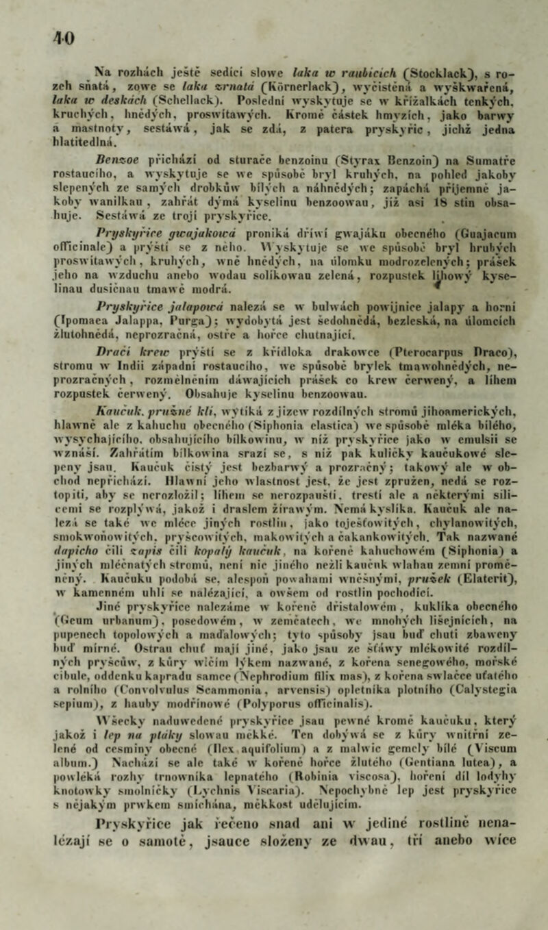 Na rozhách ještě sedící slowe laka tc raubicich fStocklack}, s ro- zeh sňatá, zone se laka zrnald (Kórnerlack), wyčísténa a wyškwarcná, laka w deskách (Schellack). Poslední wyskytuje se vr krížalkách tenkých, krucliych, hnědých, proswítawých. Kromě částek hmyzích, jako barwy a mastnoty, sestáwá, jak se zdá, z patera pryskyřic, jichž jedna hlatitedlná. Benz-oe přichází od sturaěe benzoinu (Styrax Bcnzoin} na Sumatře rostauciho, a wyskytujc se we spúsobě bryl kruhých. na pohled jakoby slepených ze samýeli drobkůw bílých a náhnědých; zapáchá příjemně ja¬ koby wanilkau , zahřát dýmá kyselinu benzoowau, již asi 18 stín obsa¬ huje. Sestáwá ze trojí pryskyřice. Pryskyřice ywajakotcá proniká dříwí gwajáku obecného (Guajacum olTicinale) a prýšti se z něho. Wyskytuje se wc spúsobě bryl hrubých proswítawých, kruhých, wně hnědých, na úlomku modrozelených; prášek jeho na wzduchu anebo wodau solikowau zelená, rozpusiek lUtowý kyse¬ linou dusiěnau tmawč modrá. * Pryskyřice jalapotcá nalézá se w bulwách powijnice jalapy a horni (Ipomaea Jalappa, Purga) ; wydobytá jest šedohnědá, bezleská, na úlomcích žlutohnědá, neprozračná, ostře a hořce chutnající. Draci krew prýští se z křidloka drakowce (Pterocarpus Draco), stromu w Indii západní rostauciho, we spúsobě brylek tmawohnědých, ne- prozraěných, rozmělněním dáwajícich prášek co krew čcrwený, a lihem rozpustek ěerwený. Obsahuje kyselinu benzoowau. Kaučuk, pruiné kli, wytiká z jizcw rozdílných stromů jihoamerických, hlawně ale z kahuchu obccnéíio (Siphonia elastica) we spúsobě mléka bílého, wysychajíciho. obsahujícího bilkowinu, w níž pryskyřice jako w cniulsii se wznáší. Zahřátim bilkowina srazí se, s níž pak kuliěky kauěukowé sle¬ peny jsan. Kauěuk čistý jest bezbarwý a prozraěný; takowý ale w ob¬ chod nepřichází, lilawni jeho wlastnost jest. žc jest zpružen, nedá se roz- topiti, aby se ncrozložil; lihem se nerozpaiišli. trestí ale a některými sili¬ cemi se rozplýwá, jakož i draslem žirawým. Nemákyslíka. Kauěnk ale na¬ lézá se také wc mléce jiných rostlin, jako tojcšfowitých, chylanowitých, sniokwoňowitých. pryšcowitých, makowiiých a čakankowilých. Tak nazwané dapicho čili zapiš čili kapaly kaučuk, na kořeně kahuchowém (^Siphonia) a jiných niléěnatých stromů, není nic jiného nežli kauěnk wlahan zemní promě¬ něný. Kaučuku podobá se, alespoň powahami wněšnými, pružek (Elatcrit}, w kamenném uhlí se nalézající, a owšem od rostlin pochodici. Jiné pryskyřice nalézáme w kořeně dřistalowém , kuklika obecného (Gcum urbanumj, poscdowém, w zcmčatceh, wc mnohých lišcjnícich, na pupenech topolowých a maďalowých; tyto spúsoby jsau buď chuti zbawcny buď mírné. Ostraii chnf mají jiné, jako jsau ze šfáwy mlékowité rozdíl¬ ných pryšcúw, z kúry wičím lýkem nazwané, z kořena sencKOwého, mořské cibule, nddenku kapradu samce(Nephrodium fllix mas), z kořena swiačce uťatého a rolnihu (Convolvulus Scammonía, arvensis) opletníka plotního (Calystegia sepíum), z hauby modřínowé (Polyporiis ofTicinalis). ^^’šecky naduwedcné pryskyřice jsau pewné kromě kaučuku, který jakož i lep na ptáky slowau mekké. Ten dobýwá se z kúry wnitřni ze¬ lené od cesminy obecné (ilex nquiTolium) a z maiwic gemely bílé (^Viscum album.) Nachází se ale také w kořeně hořce žlutého fGentiana lutea), a powléká rozhy trnownika lepnatého (Robinia viscosa), hořeni díl lodyhy knotowky smolničky (Lychnis ^ iscaria). Nepochybně lep jest prj'skyřicc s nějakým prwkcm smíchána, měkko.st udělnjicim. Pryskyřice jak řečeno sňati ani w jeiliné rostlině nena¬ lézají se o .samotě, jsauee složeny ze dw au, tři anebo wíoe