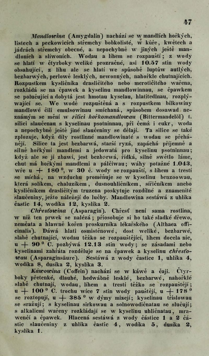 Mandloirínn (^Aniyi^daliiQ nachází se w mandlích hořkých, listech a peckowicích střemchy hobkolisté, w kůře, kwětech a jádrách střemchy obecné, a- nepochybně w jiných ještě man¬ dloních a slíwoních. Wodau a lihem se rozpauští; z wody se hlatí vv ětyrboky weliké prozraěné, asi 10.57 stiň wody obsahující, z líhu ale se hlatí we spůsobě luptůw autlých, bezharwých, perlowě lesklých, newonných, nahořkle chutnajících. Rozpustkem kysličníku drasliěitého nebo merotiěitého wařena, rozkládá se na ěpawek a kyselinu mandlowinnau, se ěpawkem se poluěující a dobytá jest hmotau kyselau, hlatitedlnau, rozplý- wajíeí se. We vvodě rozpuštěná a s rozpustkem bílkowinj mandlowé čili emulsowinau smíehaná, spůsobem dosawad ne¬ známým se mění w' filici hořkomandlotcmi (^Bittermandelol) t. silici slauěenan s kyselinau psotninnau, při čemž i cukr, woda a nepochybně ještě jiné slaučeninj^ se dělají. Ta silice se také zplozuje, když díly rostlinné mandlowinaté s wodau se přehá¬ nějí. Silice ta jest bezbarwá, starší ryzá, zapáchá příjemně a silně hořkými mandlemi a jedowatá pro kyselinu psotninnau; když ale se jí zbawí, jest bezbarwá, řídká, silně swětlo láme, chut má hořkými mandlemi a pálěiwau; wáhy potažné 1.04.3, wře u -f- 180 «, w 30 ě. wody se rozpauští, s lihem a třeští se míchá, na wzduchu proměňuje se w kyselinu benzoowau, která solíkem, chaluzíkem, dusnouhličníkem, sířiěníkem anebo kysličníkem drasliěitým truzena poskytuje rozdílné a znamenité .slauěeniny, ježto náležejí do luěby. Mandlowina sestáwá z nhlíka částic 14, wodíka 13, kyslíku 2. C/iřesťowina (Asparag^in). Chřest’ není sama rostlina, w níž ten prwek se nalézá; přiosobuje si ho také .sladké dřewo, zemčata a hlawně kořen proskurníka lékařského (^Althaea oíFi- cinalis). Dáwá hlati osmistěnowé, dost w'eliké, bezbarwé, slabě chutnající, wodau těžko se rozpauštějící, lihem docela nic, u -)- 90” C. pozbýwá 13.13 stiň wody; se zásadami nebo kyselinami zahřáta rozděluje se na ěpawek a kyselinu chřesťo- wau (^Asparaginsáure). Sestáwá z wody částice 1, uhlíku 4, wodíka 8, dusíka 3, kyslíka 3. Káwotoma (^CofFein) nachází se w káwě a čaji. Ctyr- boky přetenké, dlauhé, hedwábně lesklé, bezbarwé, nahořklé slabě chutnají, wodau, lihem a třeští těžko se rozpauštějí; u -|- 100” C. trochu wíce 7 stiň wody panštěji, u 178” se roztopují, u -f- 385” w dýmy mizejí; kyselinau tříslowau se sražují; s kyselinau sirkowau a solnowodičnatau se slučují; s alkaliemi wařeny rozkládají se w kyselinu uhličnatau, mra- Avenčí a čparvek. Hlacená sestáwá z wody částice 1 a 3 čá¬ stic slaučeniny z uhlíka částic 4, wodíka 5, dusíku 3, ky.slíka 1.