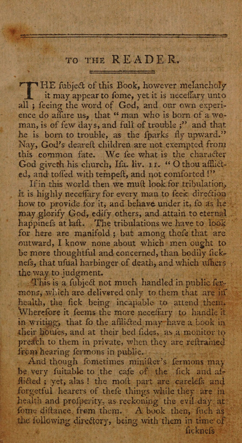 “To THE READER.   orp fabjet of this a Petree os Pgiciliay it may appear to fome, yet it is neceffary unto all; feeing the word of God, and our own experi- pee ence do eiirce US, that « man who is born of a wo- ; man, is of few days, and full of trouble ;??. and that he is born to trouble, as the {parks fly upward. - Nay, God’s deareft children.are not. exempted ae . this common fate. We fee what is the char der | God oe eh his church, ee ey Hie t eG thou ou alts         it is hohe A for. every man to ay a d how to provide for it; and behave under i ue may glorify, God, edify. others, and.att happinefs at laft. .The tribulations for here are manifold; but among, thofe - outward, I. know. none about which: men be more thoughtful and. concerned, than bedi ar Actos: that ufual harbinger of dene an hic     preach. a3 them) in private, when, 7 reer fermons in a pete is