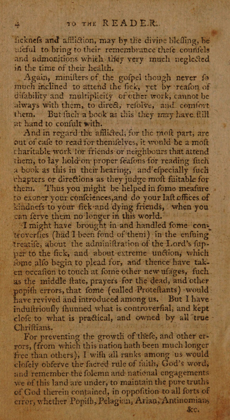 “hekdlely and affliction, may by the divine led ing, te wleful to bring to their remembrance thefe courfels and muraniGods whieh. iney very much si ten in the time of their health. _ Again, minifters of the gofpel though never fa much inclined to attend the fick, yet by: reafon of difability and multiplicity of ether work; cannot be ‘aiways with them, to dire&, refol¥e, dud? comfort them. But fich-a book’ as this ‘they cond satis Ril zt hand to confult with. ’ “And in regard'the afliged; for the ‘hae Bhrtice are gut of cafe to read for themifelves, it would be a moft | charitable work’ tor friénds-or neighbours that attend them, to lay hold-on proper féafons for reading fuch a book as this in their hearing, and’efpecially fucli — z _ chapters or direttions as: they: judge moft fuitable for . them. ‘Thus you might be helped in fome meafure_ to exoner your confciences,and do your laft offices of _. kiignefs'to your fick-and ‘dying friends, - when « you: coe yr them no‘longer in this world. 0 6° : thave brought in-and handled fome-‘con:__ 403 ites (had I been fond of then’) inthe | enfaing ‘ a tae about the adminiftration of the Lord’s fup- i per to the fick, and about-extreme union; whicli- vome alfo begin to plead for, and therice’have tak-. Spt -occafion to touch at fome other new ufages, fuch. | the middle flate, prayers -for the’dead, and other popifl 1 ertors, that fome (called Proteftants) -would : have revived and introduced among us. But I have- induftrioufly fhunned what is controverfial; and sere vir ag what 4 is peated at priapins a8 all” hapa ony a TBipe eect the erowili ef chtefe, nit other er. au Ors, (from whi = this nation hath been much longer _ - free than: others); I wifh all ranks among ‘us would a + -clofely obferve the facred rule of faithy God’s word; — : .                      andr member thé folemn and natiénal engagements: “we of this land are under, to maintain the pure truths of God therein contained, in oppofition to all forts « hecher: ne ee 1077 SN AIRE RN Ms eM pti aie 73