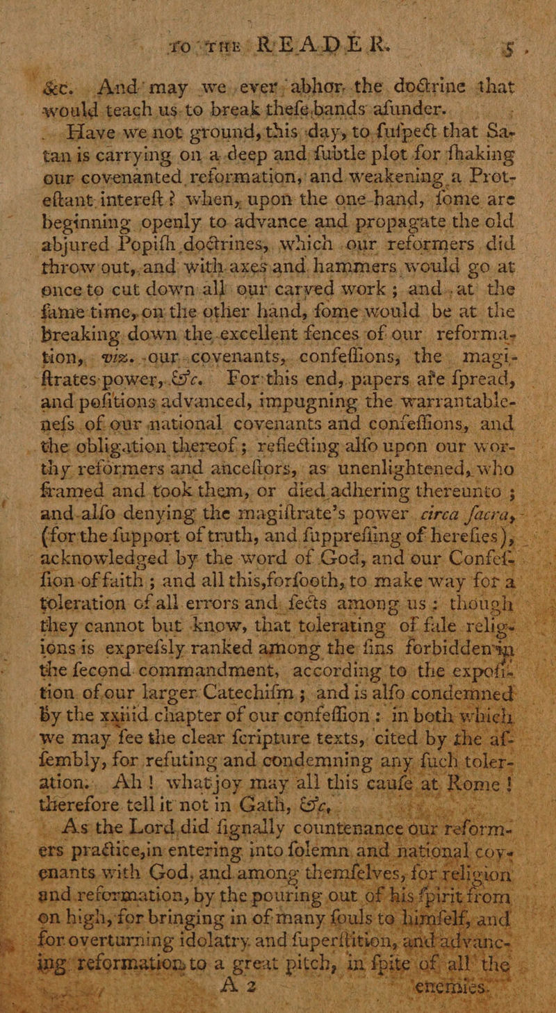 by _ And’ may .we.ever; abhor, the, dative that - soul teach us.to break thefebands afander. .. ; _ Have, we not ground, this day, to fulpect that Sa- tan is carrying on adeep and fubtle plot for fhaking our covenanted reformation, and weakening. a Prot- eftant-intereft? when, upon the one hand, fome are beginning openly to advance and propagate the old _abjured. Popith, dogtrines;, wich our reformers. did throw out,,and with axesand. hammers. would go at ence to cut down all our carved work; and. »at? the fame time, on the other hand, fome would be at the _ breaking. down the excellent fences of our reforma- : HOM,» vz. -OUr.covenants,. confeflions,. the magi; ‘ftratespower,.£9c. For:this end, papers ate fpread, : and pofitions advanced, impugning the warrantable- nefs. ofeur national covenants and confeflions, and ~~: the obligation, thereof; refle@ing alfo upon our wor- thy reformers and aiiceltors, as unenlightened, w bass: framed and took them, or died Ladhering thereunto ; and-alfo denying the magiltrate’s power. circa fa ay (forthe fupport of truth, and. fapprefiing of herefie yy z - acknowledged by the word of God, and our ‘Conte: -fion.of; faith ; and all this,forfooth, to make way fo 3 toleration of all errors and: feéts among us; thot they cannot but know, that tolerating of Al 10n¢ is exprefsly. ranked amnong. the: fins. for the fecond. commandment, according to to the expot tion. of,our Jarger. Catechifm ; and is alfo « £0: den - By the xxiiid. chapter of our -confeffion : i in both 4 “we may fee the clear {cripture texts, cited . fembly, for refuting and. condemnin; g ah ' ation: Ah! what} joy may all this caule a therefore tell it not iniGeathy ied cl  ve                  itering: into Bing 1 S.1 Gad, and.among themfelves, for rere mation, by the pouring out 6 h, igh, fo ne ee fouls t   