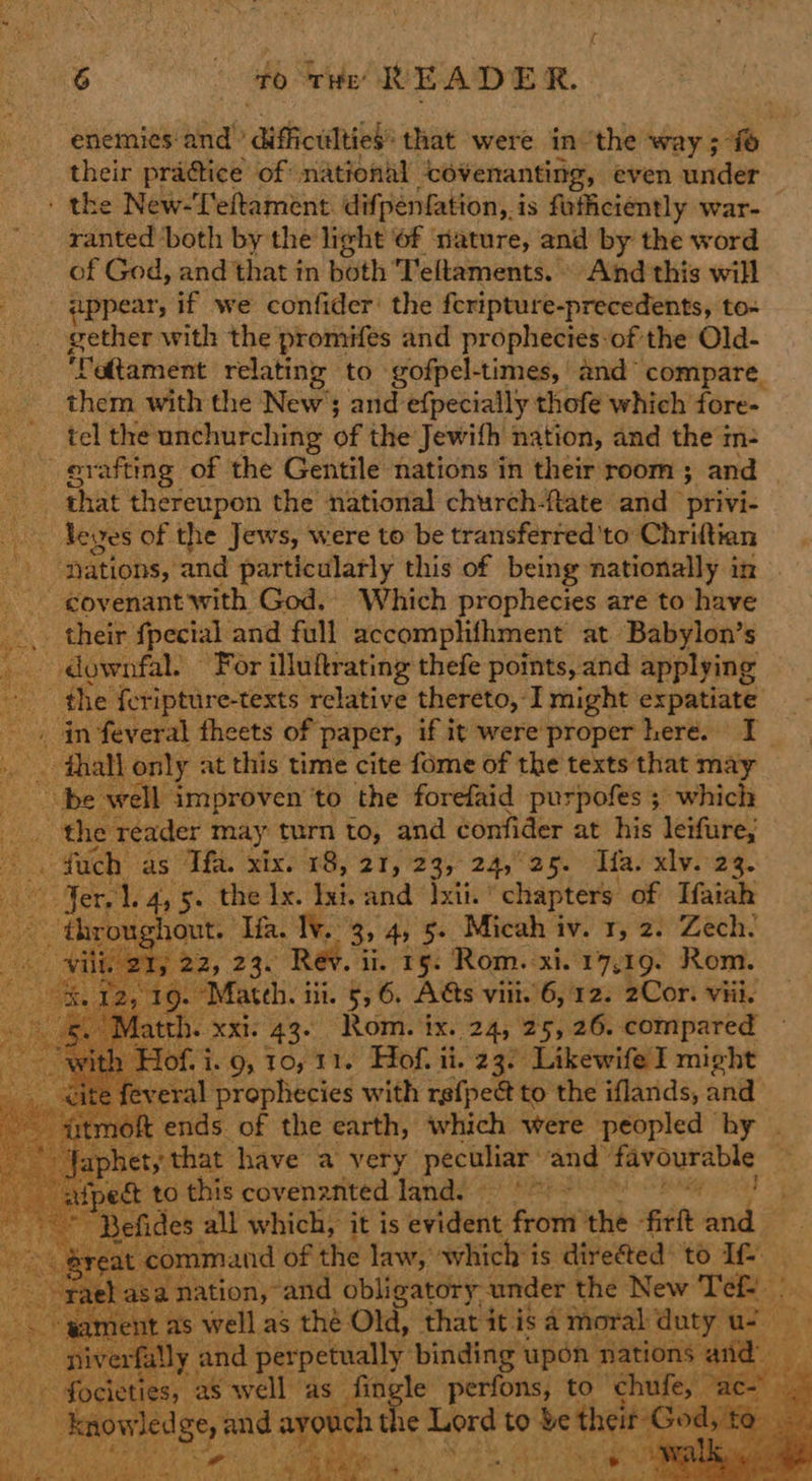 enemies and” authoanibhe that were inthe way ;- fe their praétice of national -covenanting, even under - the New-Teftament difpenfation, i is fefficiently war- ranted both by the light ‘of ‘nature, and by the word of God, and that in both Teltaments. And this will appear, if we confider the feripture-precedents, to- pother with the promifes and prophecies-of the Old- ‘Vetament relating to gofpel-times, and’ compare. them with the New; and efpecially thofe which fore- tel the unchurching of the Jewith nation, and the m- grafting of the Gentile nations in their room ; and _ _ that thereupon the national church-ftate and privi- eyes of the Jews, were to be transferred'to Chriftian ae ‘nations, and particularly this of being nationally in _ govenant with God. Which prophecies are to have _... their {pecial and full accomplifhment at Babylon’s _ downfal. For illuftrating thefe points, and applying the {eripture-texts relative thereto, I might expatiate _ _ in feveral theets of paper, if it were’proper here. I .. thall only at this time cite fome of the texts that may pe’ well improven to the forefaid purpofes ; which ae the reader may turn to, and confider at his leifure; . fuch as Th. xix. 18, 21, 23, 24,°25. Tifa. xlv. 23. “Jer 1.4, 5. the lx. bet. and Ixii. chapters of Tfaiah throughout. Ifa. Iv, 3, 4) 5» Micah iv. r, 2. Zech. ili, 21, 22, 23. Rev. ii. 15. Rom. xi. 17,19. Rom. ‘9. Mateh. iii. §, 6. Ags viit.'6, 12. 2Cor. viii. th. xxi. 43. Rom. ix. 24, 25, 26. compared Hof. i..9, 10, 11. Hof. ii. 23. Likewife I might feveral prophecies with rsf{pee to the iflands, and - atmoft ends of the earth, which were peopled hy . rote het, that have a very ie and aden otis? “att ect to this coven? anted Tand. es |  ~                reat command of the law, which # is divetted: ‘oae ra basai nation, and obligatory. under the New Téef. At gament as well as thé Old, that it isa moral duty us verfally and perpetually binding upon nations and ~ focie ties, “as well as fingle perfons, to ch ife, “ac- “on! Jed sei ee 1¢ liped to ion        ea Fn et