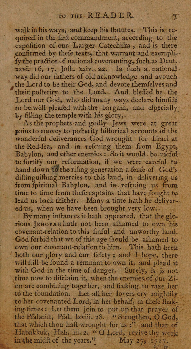 to tHE READE RR. . ‘ | 4 eo walk in his ways; and Keep, his pee This is: re- quiredin the -fird commandment, according . to the _expofition of,our. Larger. Catechifm , and is there” ~ gonfirmed by: thefe texts, that warrant’and ‘exempli- - fythe practice of national covenanting,. fuch.as Deut. . xxviv 16, 17. Jofh. xxivs.22. In. fuch a. national. -way did our fathers of old acknowledge .and avouch the Lord to be their God, and devote themfelves and their-pofterity, to the. Lord... And. blefled be the « Lord our God, who did'many ways declare himfelf to be.well pleafed withthe’ bargain, and. aero, So die ‘by filling the temple with his glory. sie ie peas the prophets and godly; Jews were. at’ great: “pains to convey to pofterity hiftorical accounts of the wonderful deliverances God wrought: for [rael at the Red-fea, and. in refcuing ‘them: from: Egypt, ere Babylon, and other enemies : Soit would. be.ufeful Ie = ‘to fortify our, reformation, if we were careful to- hand down 6 the. rifing generation a fenfe of God’s. diftineuithing mercies to: : this land, in delivering us from fpiritual: Babylon, and in. refeuing « us fr Ge . . time to time from thefe captains that have. fought ey lead us back thither. -Many:a time hath he deliver- laine when we have been brought very low. “yo - By many inftances it hath appeared, that the ae srious. oo hath init been. atheree to Nii eS ~~          i gab our et and: our er ; anee -ewill fill be found a remnant to-own it, with God in the time of danger. _ Sx ely, it js not.  time now to difclaim it, when the ene’ mies. of Su 7) Sa tt lon are combining together, and fecking to ra se ne   - 46'the foundation. Let all her) lovers. + to her covenanted- Lord; in her behalf, e times: Let them join to put up t almilty Pfal. Ixviii. 28. Stet ag hat hich thou haf wrought for u us’ ;”? ‘ uk,’ Hab... iit. Be a QO Lord, re V! V of the years.”? a . May