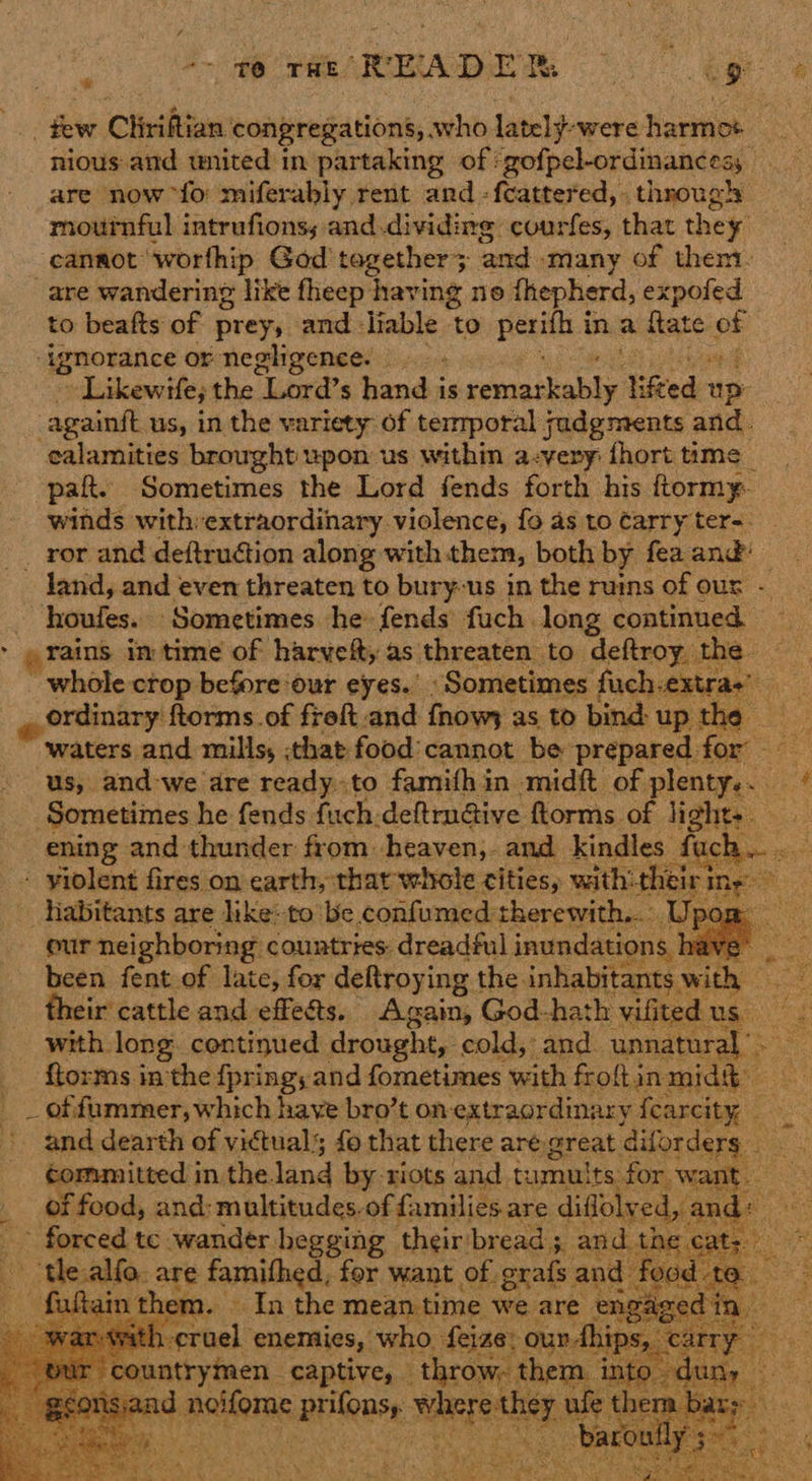 * ‘~ T@ THE READE Re - a ek . few Cliriftian congregations; who lately: were harmot nious and wnited in partaking of: gofpel-ordinancess are now “fo miferably rent and -feattered, through mournful intrufions; and .dividing courfes, that they canaot worthip God tagether> ‘and - ‘many of them. are wandering like fheep’ ‘having ne fhepherd, jaaiete to beafts of prey, and liable ‘to pera ina fate of ‘ignorance or negligence. Likewife; the Lord’s hand is pend sc ied tp -againft us, in the variety of temporal judgments and. calamities brought upon us within a-very {hort time paft. Sometimes the Lord fends forth his ftormy- winds with:extraordinary violence, fo as to Carry ter-. _ ror and deftruétion along with them, both by fea. and’ ~ land, and even threaten to bury-us in the ruins of our - ~houfes. Sometimes he fends fuch long continued > «rains im time of harvefty as threaten to deftroy the ~ whole-ctop before ‘our eyes.’ «Sometimes fuch.extras) ordinary ftorms of freft.and {hows as to bind: up the Rane ‘waters and mills, that food'cannot be prepared for us, and-we are ready to famithin midft of plenty...“ Sometimes he fends fuch.deftrnéive ftorms of light-. ening and thunder from heaven, and kindles ae ae - yiolent fires on earth, thar witole tities, with: a mee habitants are like:to ‘be confumed therewith... our neighboring countries: dreadful eats been fent of late, for deftroying the inhabitants with their cattle and effects. Again, God-hath ‘Vilited us uae with. long. centinued drought, cold, and. unnatural ftorms inthe fpring,and fometimes with froftin midh _ _ of fummer, which have bro’t on-extraordinary {earcity . ae and: wi of uaual fo that there are: great diforde 3             Tatars te. cranes oe hee aaa and, i the cat |  tealtfo, are famithed, for want of grafs and food te nthem. — In the meantime we are jneseed ta he i rerhal? enemies, who. feize: 01 vthips, yuntrymen captive, throw, then and melfere pean epee