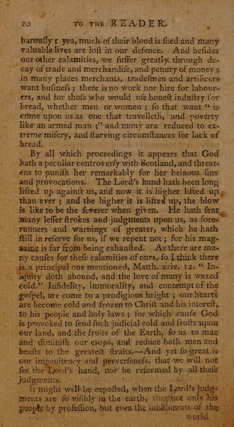 1 ri ki fo THE READE R- = bareullyr. yea, doicts of their blood is fred and’ ‘ciao valuable lives are loft in our defence. . And befides _ _our other calamities, we fuffer greatly through de- - ¢ay of trade and merchandife, and penury of money 5. _. in many places merchants,. tradefmen -and-artificers want bufinefs; there isno work nor hire for labour- ers, and tor thofe who would. ufe honeft induftry for ‘bread, whether men or women ; fo that want “ is ©. ¢Ome upon usas one that travelleth, and poverty » . Vike an armed man 3” and many are reduced to ex- =< $réme’ mifery, and flarving circumftances far lack of bread, ee eBay aad which’ proceedings it appears that God | hats a peculiar controverfy with: Scotland, and threats _éns to punilh her remarkably for her heinous. fins --. and’provocations.. The Lord’s hand hath-been long — Vifted: up: again{t us, and now it is sas lifted. Uy _ thanever ; and the higherit is lifted ; the blow $s like to be the fererer when. given. He hath fent, many leffer Rrokes and judgments upon: us, as fores ' -Funners and: warnings ‘of | greater, which: he-hath: GN I in referve for us, if we repent not’; for his mag- @aine is far from being exhaufted. | sis there are mas OE caufes for thefe calamities of ours, fo. Ithink there ae principal one mentioned, Matth. ae 129% In- . igtity doth abound, and the love of many is waxed : cold. ” Tnifidelity, inimorality, and) contemipt of the Be gofpel, ‘are come to a prodigious height; ourhearts _ are become cold and frozen to Chrift: wand: his interefts. Ree his people and holy Jaws; for which caufe God Ls se is provoked to fend fuch judicial cold and frofts upon our land, and-the fruits of the Earth, foas. to max. and’ eilinath:: ‘our erops, and reduce both men and ‘beats to the greatelt ftraits.—Annd yet fo great, is — nitency and: perverfenefs, that:we will not ‘a Tjord’s- hand, nor’ be reformed wie a bet: oe oe Judgments, © ae mete a Trmight well ie! aipetied, when the Lord’ bass f ments 4 a Sapper de im the ta aie on . -: ¥