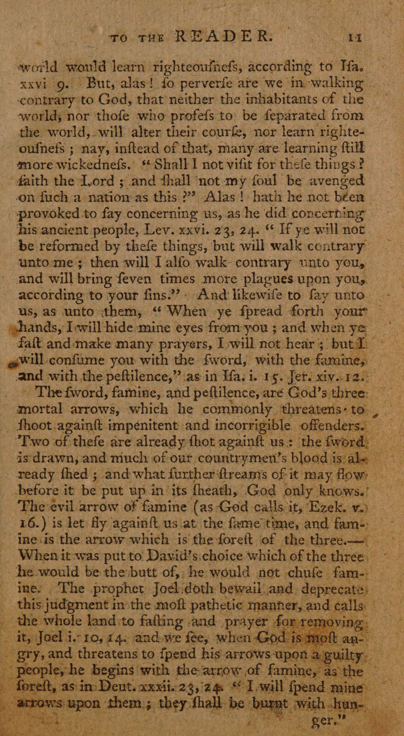 : Fé. tie READER: mate world would learn righteoufieds, according to Tia. xxvi g. But, alas! fo perverfe ate we in walking _ contrary to God, that neither the inhabitants of the world; nor 'thofe who profefs to be feparated from the world, -will alter their courfe, nor learn righte- oufnefs ; nay, inftead of that, many are learning fill smore wickedness. » Shall I not vifit for thefe things ? - faith the Lord ; and thall ‘not-my foul be avenged on fuch a nation as this ?? Alas! hath he not been provoked to fay concerning us, as he did concerning his ancient people, Lev. xxvi. 23, 24. © If ye will not be reformed by thefe things, but will walk contrary unto. me; then will I alfo walk contrary unto you, and will bring feven times more plagues upon yous. according to your fins.’- And likewife to fay unto us, as unto them, <‘ When ye fpread forth your hands, Iwill hide mine eyes from-you ; and when ye fat and-‘make many prayers, Iwill not hear; butt will confiame you with the fword, with the famine, and with the peftilence,” as in Ha. i. 19. Jer. xiv..r2.) - Thefword, famine, and peftilence, are God’s three: mortal arrows, which he commonly threatens: to , _ Shoot .againft impenitent and incorrigible offenders: ” “Two of thefe are already thot againft us the fwor is drawn, and much of our countrymen’s s blood Ks   before it be put up in ‘its fheath, God only knows.’ The evil arrow of famine (as-God calls it, ‘Ezek. v.) 16.) is let fly againft. us at: the fame'time, and fam-, ine«is the arrow which is the foreft of the edo | - When it-was put to’ Daviil’s.choice which of the three. he would be the butt of, he would not chufe fam- ine: The prophet Joel: doth bewail and. deprecate, ee : this judgment in the moft pathetic manner, and « 1S aes the whole land to falling and prayer dg removi . nea is Boy 4 As face we Sits. a xOd. 18        ~ for Np ny anion ae ih e oper fp : re d mine ; ws: Upon cra ne sa be: a mt Ww :