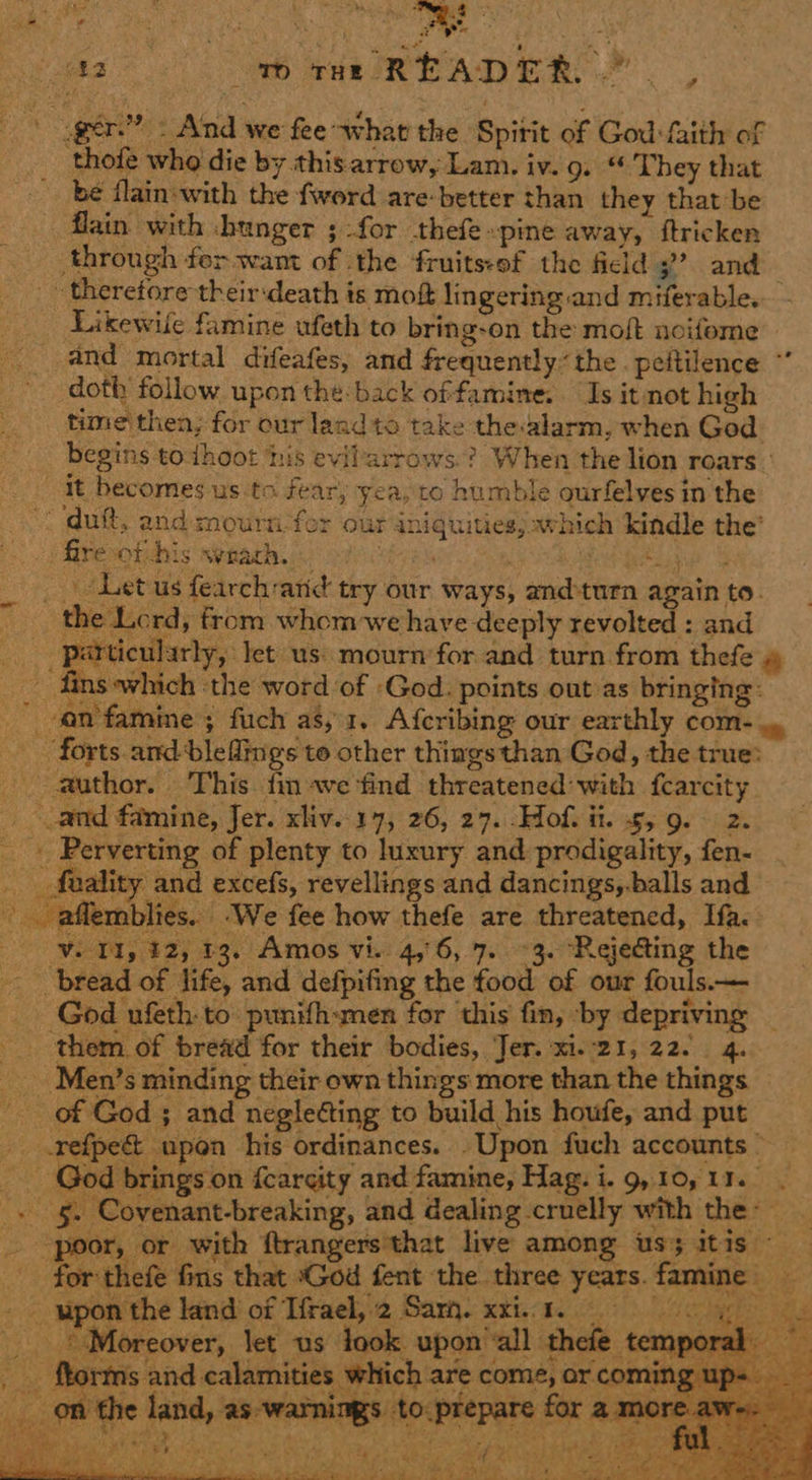 A Ee : . : 5 5 as ‘ F é (42 vo THe R ELADER. ‘ » Gate ger.” - And we fee what the Spirit of God: faith of thofe who die by thisarrow, Lam. iv. 9. “ They that _ be flain-with the fword are-better than they that be _ flain with hunger ; for thefe pine away, ftricken through ferwant of the fruits:of the field 3 and theretore their:death is moft lingering and miferable. Likewile famine ufeth to bring-on the moft noifome and mortal difeafes, and frequently. the . peitilence ° doth follow upon the: back offamine. Is it not high time then, for our land to take the-alarm, when God begins to thoot ‘his evilarrows.? When the lion roars - it becomes us to fear, yea, to humble ourfelves in the | dutt, and mournfor our aniquitiesj which kindle the’ J Rerohiins weeath i) oaciyes 3 Paseo _ . Let us fearch-aric try our ways, and-turn again to. the Lerd, from whom we have deeply revolted : and particularly, let us: mourn’for and turn from thefe » Fe fins which ‘the word of -God. points out as bringing: - an famine ; fuch as, 1. Afcribing our earthly COM- ~ forts. and ble flings to other thiags than God, the true: _ author. This. fin ave find threatened: with fcarcity ous -‘aflemblies.. We fee how thefe are threatened, If.   _ © Moreover, let us look. upon’al