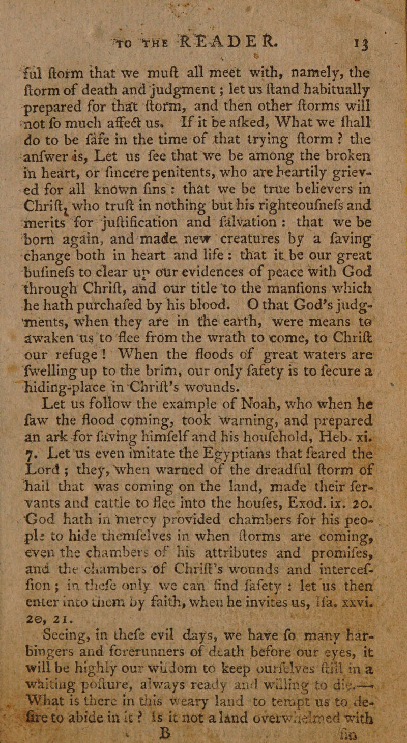 oto THE READER. | 3 ae Sal florm that we muft all meet Gath, namely, the ae ftorm of death and judgment ; let us ftand habitually prepared for that {torm, and then other ftorms will ‘not fo much affe@us. Ifitbeafked, What we fhalk do to be fafe in the time of that trying ftorm? the | canfwer 4s, Let us fee that we be among the broken : in heart, or fincere penitents, who areheartily griev- -ed for all known fins: that we be true believersin Chrift, who truft in nothing but his righteoufnefs and imerits ‘for juftification and falvation: that we be ‘born again, and made. new ‘creatures by a faving ‘change “both in heart and life: that it be our great bufinefs to clear ur our evidences of peace with God through Chrift, and our title to the manfions which he hath povchafed by his blood. O that God’s judg- ‘ments, when they are in the earth, were means to’ - awaken ‘us to flee from the wrath to come, to Chrift our refuge! When the floods of great waters are — ~ fwelling up to the brim, our only fafety is to fecure a ~hiding:place j in-‘Chrift’s wounds. xe Let us follow the example of Noah, who when i | faw the flood coming, took warning, and prepared an ark for faving himfelf and his houfehold, Heb. Fi 9. Let'us even imitate the Esy ptians that feared Ste Lord ; they, when warned of the dreadful ftorm of hail that was coming on the land, made their fer ate : ‘vants and cattle to flee into the houek: Exod. ix, 20. — God hath in mercy provided chambers for his peo- Se ple to hide themfelves in when forms are coming, even the chambers of his attributes and ee and the chambers of Chrift’s wounds and. intercef= fion; in thefe only. we can find fafety : let us, Be ae enter into them by hi when he invites us, ifa. xx Sep arte’! Poe RR RS ‘ Seeing, in thefe evil: days, ¥ we have fo aes ‘Bingers and forerunners of death before our | eyes, it it ill be highly our wiidom to keep ourfelves fill ina ees always ready and willing die. 8 n this weary land to tempt Ba