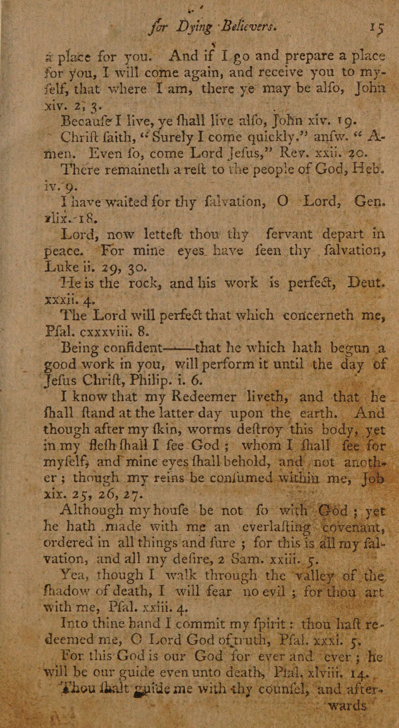 é : : % of Dybe. Biles a ene 5 : by # place for you. And if ig po and prepare a place | | for you, I will come again, and receive you to my- — felf, that where L am, there ye may be alfo, Je : MIs 2) 3- Ee - Becaufel live, ye hail ifee alfo, john xiv. T9. ~ Chrift faith, “Surely I come quickly.” anfw. “ A- men. Even fo, come Lord Jee Rey. xxi20. - There remaineth arelt to the people of God, Heb. ive 9. J have waited for thy falvation, Cy Lord, Geo, wlix.-18, ‘Lord, now letteft: thow thy cane: ee a peace. For mine eyes. have on thy. falvation, Luke ii. 29, 30. Se Te is the ‘rock, and his work is. perfest et xxi we ee ~The Lord will perfect that which concernet mes g Pal. cxxxvili. 8. ares ae Being dori deen tin shane he ‘which hath ) i ‘good work in you, . perform it until the Jefus Chrift, Philip. i. 6. ns cad I know that my Redeemer livet -fhall ftand at the latter day upon t though after my fkin, worms deftro in, my. ‘Heth thal I fee-God 5 m | myfelfy and mine eyes. fhall behold, . cer; though. my reins me “ niu RDS s ZOOM a ee ere Although my houfe. ne not ie: Pos ne hath | made with me an everla ‘erdered in all things and fure ; for this | “vation, and all my defire, 2 Sam. XXti ~ Yea, though I walk through. the -fhadow of death, I will fear. no with me, Pfal. xxiii. 4 _ Into thine hand I commit my fp deemed me; 2, © bord G                        od of truth : “fo € our guide even Ur od