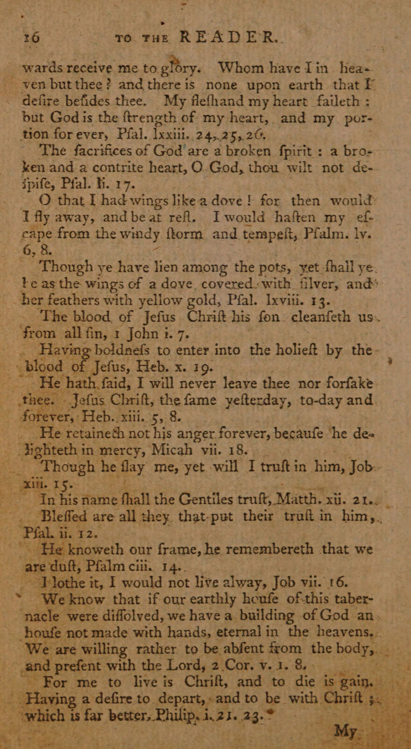 ~ 26 go raz READER. x Fe 5o% defire befides thee. My flefhand my heart faileth : but God is the ftrength of my heart, and my por- tion forever, Pfal. Tear: 245.25,.20, The facrifices of God’ are a broken fpirit : a bro- ken and a contrite heart, O.God, thou wilt not de- ipife, Pfal. fi. 17. ) O that I had wings likea dove! for then would: I fly away, and be at refl. I would haften my ef cape from the wiecy form and tempelt, Pfalm. ly. 6, &. _ Though ye have lien among the pots, yet fhall ye. her feathers with yellow gold, Pfal. Ixviii. 13. “from all fin, 1 John i. 7. blo od . : “He hath. faid, I will never © ieaae thee nor forfake - Jefas Chrift, es fame yefterday, to-day and. Ss rea ‘Heb. xiii. 5, 8 He retaineth. not hjs anger. forever, becaufe ‘he des _ Fakes in mercy, Micah vii. 18.      are uft, Pfalm ciii. 14.. e it, 1 would not live alway, Job Vil. 16.     prefent with the Lord, 2 Cor, v.1. 8» ‘or me to live is Chrift, and to die i ving a defire to. depart, » and to be. with | h is ie better, Philips i. 23. 23.° gem ey *