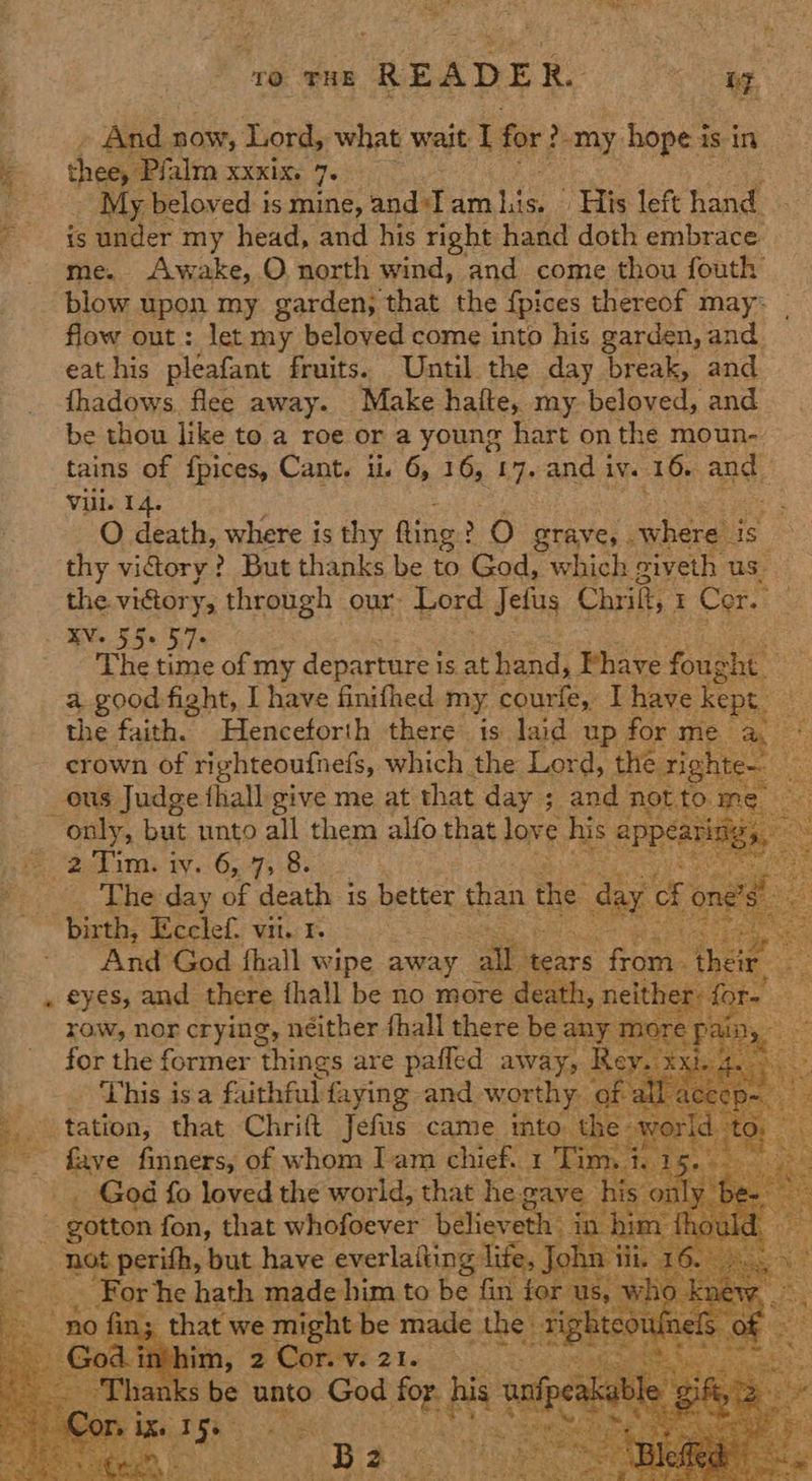 TO THE READER. ee Aha now, Lord, what wait: I for: 2 _my hope i: is in thee, Pan XXKIXe Jo ; _ My beloved is mine, and:I am i ‘His left han : is under my head, and his right hand doth embrace. me. Awake, O. north wind, and come thou fouth blow upon my garden, that the {pices thereof may: _ flow out: let my beloved come into his garden, and. eat his pleafant fruits. Until the day break, and thadows. flee away. Make haifte, my beloved, and be thou like to a roe or a young hart on the moun- tains of {pices, Cant. ii. 6, 16, 17 7° and i ive 16. ane Vill. 14. sf O death, where is thy fling: > O grave, . Avheras is thy viory? But thanks be to God, which giveth us the vidory, through our. ore Jefus Chrikt, I Core RN 5S 5e ils The time of my departure j is at hand j Fhave foug shit’ a good fight, I have finifhed my. courie, I have Kept the faith. Henceforth there is laid up for me ee crown of righteoufneds, which the Lord, the righte. ie ous Judge thall give me at that day ; and; not to. me. ° only, but unto ie them alfo that love his appéatl sce ae 2climi iv..6,.795-8. Paria e Lhe day. of death is better than the day cf or “af birth, Ecclef. vii. 1. a - And God fhall wipe away Pi heirs qa their ee » eyes, and there. fhall be no more death, neither: for- “A row, nor crying, néither fhall there be any more pain, — for the former things are pafled away, Rey. xx By > gs 52 faithful: faying and worthy. of all acecp. - © tation, that Chrift Jefus came into. the- ye ‘ee ~~ fave finners, of whom Iam chief. 1 Tin ue iiss, _ God fo loved the world, that he. eave | gotton fon, that whofoever believeth i ha lowing but have everlaiting li _ For he hath made him to ha fist nie ho hod ew | in; that we might be made the _ suas uinels of ‘Hebi, 2 Corey 21.. Vo ae RRS Nya ranks be unto God as oy aaipete ‘gift, pai ; ek Si aa a See ’, Hy ee Bosal