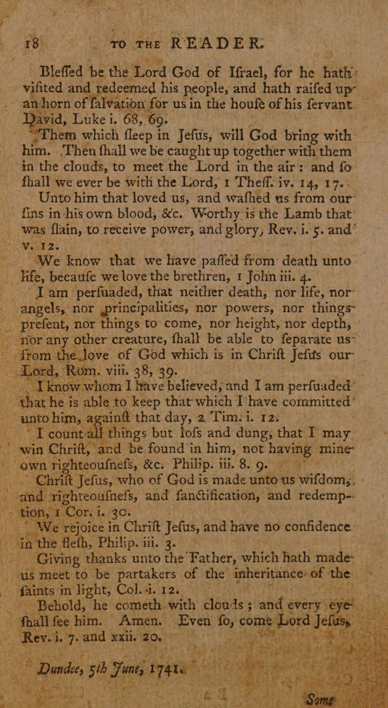 1 |. vo Tax READER: : Bleffed be the Sord: God of Ifrael, for te hath | vifited and redeemed his people, and hath raifed up~ -anhorn: of ‘falvation for us in the houfe of his fervant — Yavid, Luke i. 68, ‘69. | ea, Them which fleep in Jefus, will God bring with: “him. ‘Then fhall we be caught up together with them in the clouds, to meet the Lord in the air: and fo fhall we ever be with the Lord, 1 Theffv iv. 14, 17.. Unto him that loved us, and wafhed us from our: fins in his own blood, &c. Worthy. is the Lamb that’ was {lain, to receive power, and glory, Rev. i is: 5 and‘ Wirz: We know that we Have paffed from: death unto» life, becattfe we love the brethren, 1 John iti. 4. lam perfuaded, that neither death, nor life, nor: angels, nor @tineipalities, nor powers, nor things x Sy kes, nor things to come, nor height, nor depth, ‘nor an 7 other creature, fhall be able to feparate us~ en -love of God which is in Chrift Jefits our ‘Rom. viii. 38, 39. Set @ bation I rave believed, and Iam perfuaded’ he} is able to keep that which Ihave committed” i “pe is ain that day, 2 'Tim:i. 12; ay Jf wEaiaal ne but lofs and dung; that may. » and be found in him, not bane mine hteoufnefs, &c: Philip. i. 8. Qe * ae who of God is made iateaee Nitdom3 i aap hreoitinet, and fanttification, and redemp—             @ re joice in Chrift Jetus, and have no confidence. in the flefh, Philip. iii. 3. ~ Giving thanks unto the Father, fatitls hath made us meet to be partakers of the inheritance of the | faints i in light, Coli, 12.0 tte tS Behold, he cometh with asars and ever: : > gales him. Amen. Even fo, com ‘ OAs Ae oT and xxii. 2 spa > * aS