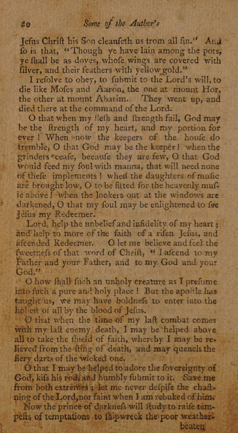 £0 ae “yf ihe Authors “ Jefas Chri fis Son cleanfeth us trom all Pes ” And ad is that, “Though ye have lain among the pots, all be as doves, whofe. ‘wings are covered with fiver and their feathers with yellow gold.” -- -Trefolve to obey, to fubmit to the Lord’s will, to ‘ die like Mofes and Aaron, the one at mount Hor, the other at mount Abarim.. They went up, and died there at the command of the Lord. ~ Othat when my feth and ftrength fail, God may _be the ftrength of my heart, and my portion for i ! When »now the keepers of the houfe. do rremble, O that God may be the keepér! when the ° ” grinders *ceafe, becaufe they are few, O that God “ ieould feed my foul with manna, that will need none Se, thefe: implements ! ! when the daughters. of mufic. are brow cht low, O tobe fitted for the heavenly muf- e oe “when the ‘lookers out’ at the windows are» | ened, O that my foul may be enlightened to fee Redeemer. p the unbelief and infidelity of my heart Fe ‘to more of the faith of a rifen Jefus, and Redeemer. O let me believe and feel the of that word i Chrift, ” * ‘ Lafcend t tor rae         t P me “Taft esisbiat comes. —. nemy, death, I may be “helped: above _ e thie! d rene faith, whereby T may vetlel ce