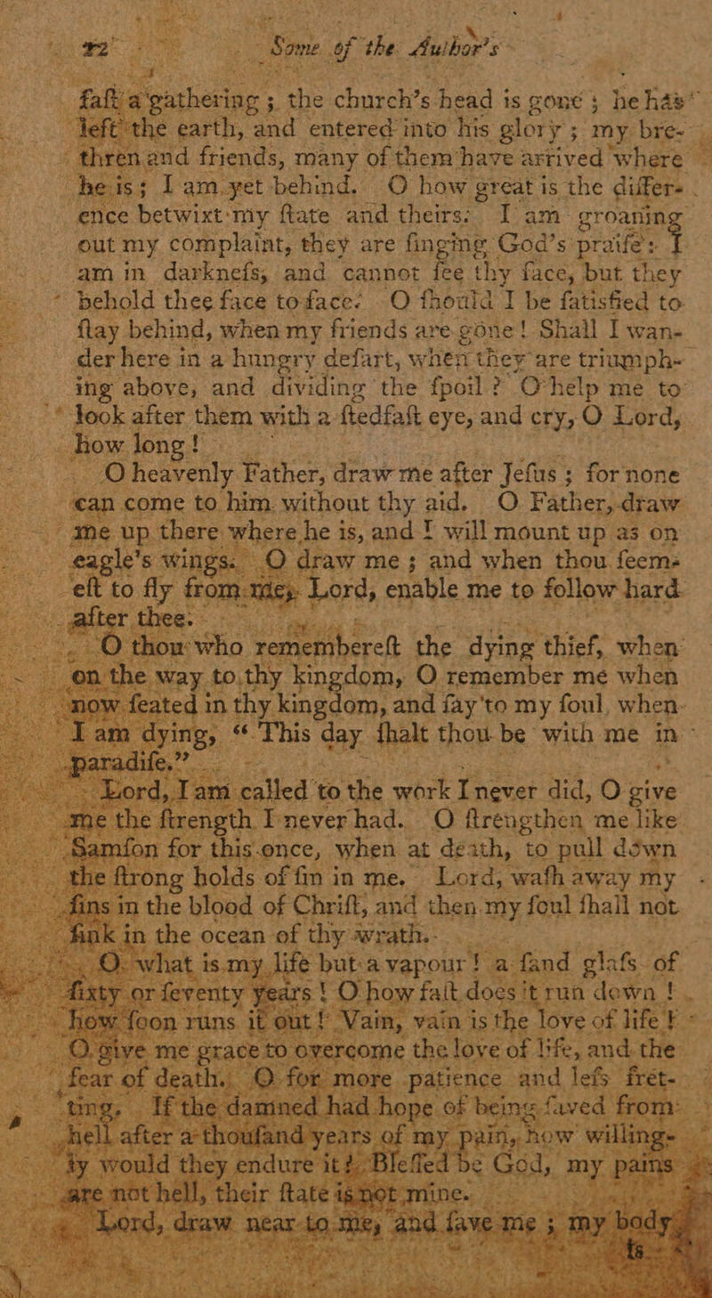 ie : Pie aE Some. gf the Author’ s ‘ : ae Pi at :   : : - thren ar “ence betwixt: my ftate and theirs: I am- groariing out my complaint, they are fingng God’s pee am in darknefs, and cannot Ke thy £ face, but they © behold thee face toface: O fhould I be fatisfied to flay behind, when my friends are gone ! Shail I Wane der here in a hungry defart, when they are triumph-   © Nook after them with a fledfal eye, and cry, O Lord, eee _ how. Jone! oe ae heavenly Father, draw me ‘after Jefus ; for none  me ee there where. he is, and ! will mount up a3 on oO draw me ; and when thou feem: Sa: wings: ae           kin :dom, O remember me when   y to.th      «This bay. Tam called” to the work Taceee Bia: 0: sive or this.ence, when | at death, to pull . down ‘ong holds of fm in me, Lord, wafh away my he blood of Chriff, and then, 1 mY, foul fhall not the ocean of eee WY eri