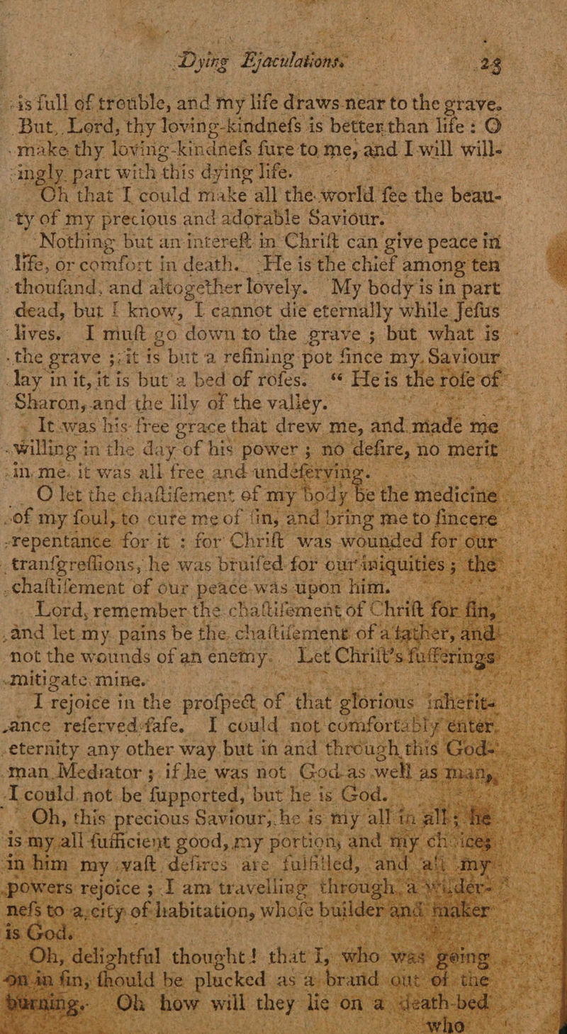 ‘    But, Lord, thy loving-kindnefs is betterthan fife’: 6)  ‘ingly. part with ‘this dying ie a : Oh that I could make all the. world fee the beau- -ty of my precious and adorable Saviour. Nothing but am intere& in Chrift can give peace i a ¢ life, or comfort in death. “He is the chief among ten 4 dead, but | know, I cannot die eternally while Jefus:            Sharon,. ays: the lily of the valley. ~ Itswas his: free grace: that drew me, and. mad a. Tet the ¢ chaftifemen: of n ‘not tthe atads of an ae ‘Let Chri i Mitigate. mine. eg ened as _ I rejoice in the profped oF” es cue vance referved-fafe. I could not i ae? -eternity any other way but in and’ throug ht -man_ Mediator ; if he was not Godas . we