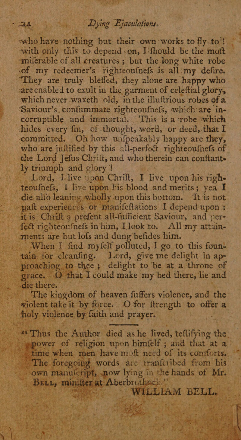 mae Dying Ejaculations. }  : aes ite oe oa but their own ‘works to fly to’! swith only this to. depend -on, I‘thould be the aa of my redeemer’s righteonfnefs is all:my defire. “They are truly bleifed, they alone are happy who . areenabled to exult in the garment of celeftial glory, which never -waxeth old, inthe illuftrious robes ofa ‘Saviour’s. confummate righteoufnefs, which are ‘ine corruptible and immerta!. “'This is a robe ‘which chides every fin, of thought, word, or deed,.that I “committed. Oh how unlpeakably happy are they, who are juttified by this all-perfect righteoufnefs of yy triumph and glory’! ; i bonds, I.live upon Chrift, I ive upon his righe n. his blood and merits 5 3 yea I ns sf rat Lo                Sas TLE miiets§ in Ft A. sae to. All my attain s are but lofs and dung befides him. | hen I find mylelf polluted, I go to this foun anfing. Lord, give me delight in ap- thee ; delight to ‘be at a throne of “ee tho 0 for Hrength to offer a th and prayers 4 :: coe died as he heed teltifying hes | ligion upon himéelf ; and that at a- have moft need of ‘its comforts. °  pow yng anche shag xs of va 2 hes 4 a a ae