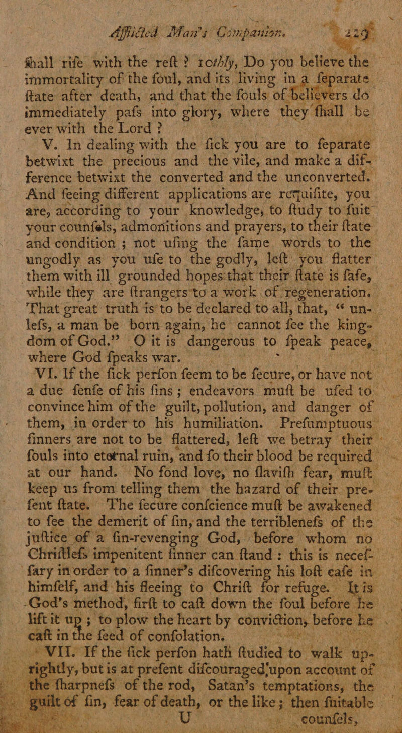 “ OAffidied Man's C smipauion. ghall rife with the refit? 1othly, Do you believe the | immortality of the foul, and its living ina f ftate after death, and that the fouls of alitve 3 immediately pafs into glory; where they ‘hall be ever with the Lord? V. In dealing with the fick you are to epee betwixt the precious and the vile, and make a dif- ference betwixt the converted and the unconverted. And feeing different applications are retquifite, you are, according to your knowledge, to ftudy to fuit™ your counfels, admonitions and prayers, to their ftate and condition ; not ufing the fame words to the ungodly as you ufe to the godly, left you flatter them with ill grounded hopes:that: their flate is fafe, while they are ftrangers to a work of regeneration. - That great truth is'to be declared to all, that, is lefs, a emai be born again, he cannot fee the king dom of God.” O it is dangerous to {peak Pee se where God fpeaks war. ie VI. lf the fick perfon feem to be ae or have not a due fenfe of his fins; endeavors muft be ufed to convince him of the guilt, pollution, and danger of them, in order'to his humiliation. Prefumptuons. “at finners are not to be flattered, left we betray their - fouls into eternal ruin, and fo their blood be equ. at our hand. No fond love, no flavith fear, mult keep us from telling them the hazard of their pre- fent ftate. The fecure confcience muft be awakened to fee ‘the demerit of fin, and the terriblenefs of thea > juftice of a fin-revenging God, before whom no Chriftlefs imipenitent finer can ftand : this is necef- fary inorder to a finner’s difcovering his loft cafe in _ himfelf, and his fleeing to Chrift for refuge. TRE Ss, -God’s method, firft to caft down the foul before he lift it up ; to plow the heart by Ce, before he. eat int : feed of confolation. apt © VIS If the fick perfon hath Rudied is tale ‘up. g rightly, but is at prefent difcouraged’upon account of fharpnefs of the rod, Satan’s. temptations, the ai oe alge fear of ot or the “see ; then fnitable RA
