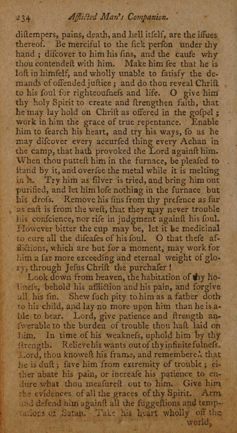 . 34 AfiiGed Man's toned : * dite pars, pains, death, and hell itfelf, are the iflues thereof.’ Be merciful to the fick perfon under thy hand ; difcover to him his fins, and the caufe why thou contendet with him. Make him fee that he is loft in himfelf, and wholly unable to fatisfy the de- miarids of offended juftice ; and do.thou reveal Chrift to his foul for righteoufnels and life. O give him thy holy Spirit to create and firengthen faith, that he may lay hold on Chrift as offered in the gofpel ; work in him the grace of true repentance. Enable him to fearch his heart, and try his ways, fo as he - may difcover every accurfed thing every Achan in the camp, that hath provoked the Lord againft him. _ When thou putteft him in the furnace, be pleafed to ftand by it, and overfee the metal while it is melting in. Pry hitn as’filver is tried, and bring him out purified, and let him lofe nothing i in the furnace but his drofs. “Remove his fins from thy prefence as far _ / as eaft is from the welt, that they may never trouble : his confcience, nor rife in judgment againft his foul. : However bitter the cup. may be, let it be medicinal to eure all the difeafes of hisfoul. O that thefe af- @iGions, which are but for a moment, may work for : him a fan more exceeding and eternal meio of glo- es BE , through Jefus Chrift the purchafer ! _ Look down from heaven, the habitation of thy ho- Ametey “behold his affli@ion and his pain, and forgive all his fin. Shew fuch pity tohimas a father doth rte? his child, and lay no more upon him than heisa- ble; to bear. Lord, give patience and ftrength an- fwerable to the burden of trouble thou halt as on es him, — In time of his weaknefs, u hold him b y thy . firength. | Relievehis wants ath hy infinite fulnefs. ‘Lord, thou knoweft his frame, and remembereX that he is duft; fave him from extremity of trouble ; el ‘ther abate his pain, or increafe his patience tO en dure wh nat thou meafureft. out to him. Give him — - evidences of all the graces of an Pia mesos: ae cg him again all the ft 22 vi d temp 7 uae ; a 7 | meee oa nigh Eee he ee,