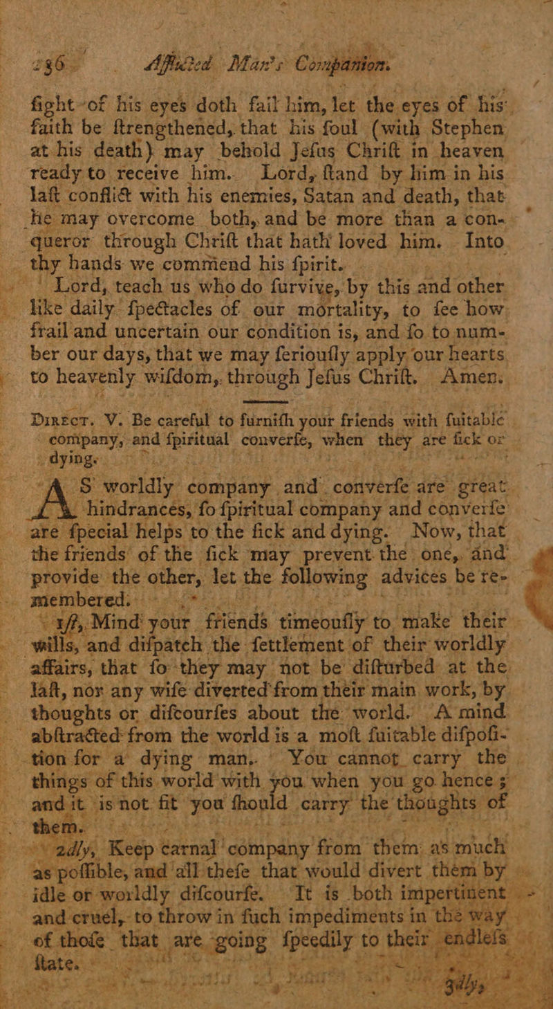 >  Z i965 — Aftlsite ca Mane Compa “ fight of his eyes doth fail him, let the ayes of his: faith be ftrengthened, that his foul (with Stephen. at his death} may behold Jefus Chrift in heaven ready to receive him.. Lord, ftand by him in his laft confli@ with his enemies, Satan and death, that queror through Chritt that hath loved him. Into frail and uncertain our condition is, and fo to num- ber our days, that we may ferioufly apply our hearts to heavenly wifdom,. through Jefus Chrift, Amen.  Direct. V. Be carand to furnifh your feienls with fuitable’ . company, ana! cami! converte, when they are Bee or Oyibg. ie Oy “A Ss worldly danse: eee ive are great. (hindrances, fo fpiritual company and converfe  the friends of the fick may prevent the one, and af, Mind’ your. ‘friends timeoufly to. ‘Hake their Jaf, nor any wife diverted from their main work, by thoughts or difcourfes about the world. “A mind eae. Se ter, eS ¥ 4. a 9 and it ‘is Not. a ee thopld Cary, Hy, ie sib of a  as pollible, and ‘all thefe that would divert. them by = and cruel, to throw in fuch, impediments in |  