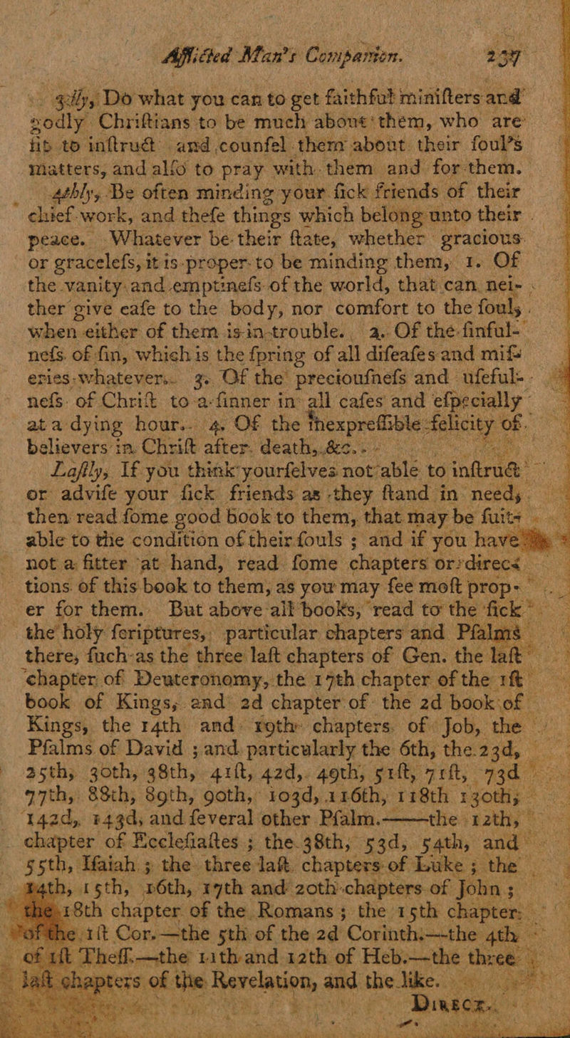 sy, Do what you can to get faithful minifters and’ soulye Chriftians to be much about‘ them, who are fib to inftru@ amd,counfel them about their foul’s matters, and alfo to pray with. them and for them. _ .athly, Be often minding your. fick friends of their chief. work, and thefe things which belong unto their | peace. Whatever be their ftate, whether gracious: or gracelefs, iti is-proper-to be minding them, 1. Of the vanity and emptinefs of the world, that can nei- . ther give cafe to the body, nor comfort to the fouls when - either of them is-in-trouble.. a. Of the finful-- nefs. of fin, which is the fpring of all difeafes and mif eries: whatever. 3. Of the precioufnefs and ufeful-- nefs. of Chri to-a-finner in’ ail cafes and efpecially ata: dying hour.. 4 O£€ the thexprefiible felici a. believers in. Chrift after. death,.&<. - - Laftly, Ifyou think: yourfelves not ‘able to sinftrnd me or advife your fick friends as they fland in needs. then read fome good book to them, that may be fuitz able to the condition of their fouls ; and if you have * not a fitter ‘at hand, read fome chapters oridirecs tions of this book to them, as you may fee moft prop: er for them. But above all books, read tothe fick* \ le holy feriptures,: particular chapters and Pfalmé — ‘ there, fuch-as the three laft chapters of Gen. the lat ‘chapter of Deuteronomy, the 17th chapter of the rft book of Kings, and’ 2d chapter of the 2d book of © Kings, the r4th and- roth: chapters. of Job, the — Pfalms of David ; and. particularly the 6th, the.2 ads asth; 30th, 38th, 4itt, 42d,. goth, sift, 7rft, 73d — q7th, 88th, 89th, goth, 103d, 116th, 118th 130th; ap ‘142d, 443d, and feveral other Pfalm.——the 12th, ee a chapter of Ecclefiafes ; the.38th, 53d, 54th, and — gsth, Ifaiah ; the three laft. chapters: of Luke ;_ ‘the: . math, 15th, 6th, ith and zoth: chapters of John ; ty apie ¢.18th chapter of the Romans; the 15th chapter: {t Cor.—the sth of the 2d Corinthi—-the: 4t o eff. —the Wdeen: aath of Lug) —the Ahre ee ) ea teey uy ‘