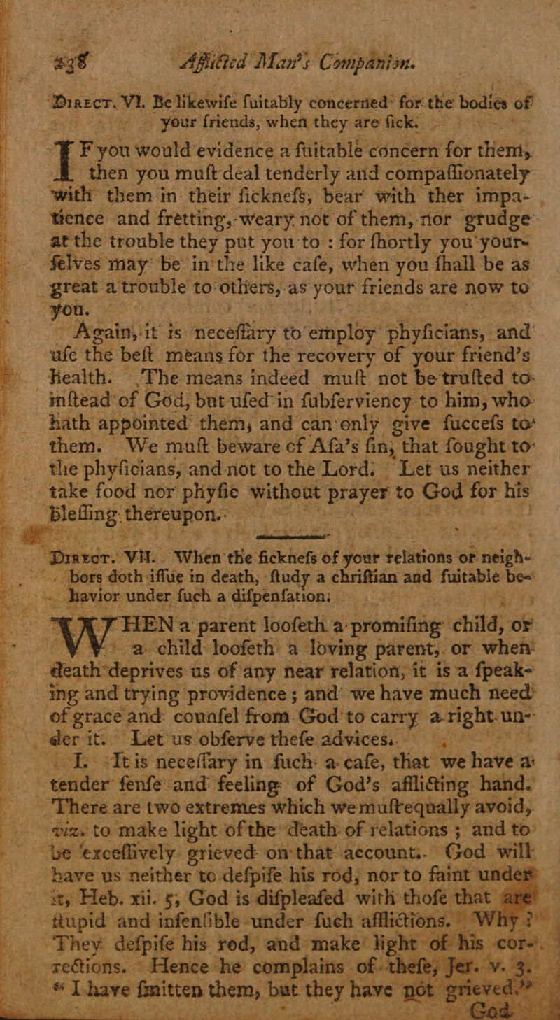oly 438 Aiea Mars C ompanion. ‘Diaser, hi Be Siebvite fuitably concerried* for the bodies of 4 _ your friends, when they are fick:  f Fyou would eviderice a fuitable concern Nor them, then you muft deal tenderly and compaffionately edt them in: their ficknefs, bear with ther impa- tence and fretting, -weary. not of them, nor grudge at the trouble they put you to: : for fhortly you your- ‘$elves may be in'the like cafe, when you fhall be as. great a trouble to: othiers, as vais friends are-now to ee es “Again, it ts neceitiiey to’ 5 etnploy” phiynctaa and ufe the beft_ means for the recovery of your friend’s . Health: The means indeed muft not be trufted to: in{tead’ of God, but ufed in fubferviency to him, who- hath appointed’ them, and can‘enly give fuccefs to them. We mutt beware ef Afa’s fin, that fought to the phyficians, and not to the Lord; Let us neither Se ee Pe renee ry Se ree rd ee pent een ae oo Re eae _— take food nor phyfie without pares to aed for his ~. thereupon. seep it Drarcr. Vi. When the Saket of your deltions ‘of neigh- - bors doth iffue in death, fludy a chriftian and fuitable be= - : J _ havior under fuch a difpenfation;  ‘THEN 2a parent loofeth a promifing: child, oe _¥ Va child loofeth a loving parent,. or when death deprives us of any near relation, it is a fpeak- ing and trying providence ; and’ we have much need: | (of grace ‘and: counfel from. God 'to carry aright. un i rai it. Let us obferve thefe advices... I. +Itis neceflary in fuch: a-cafe, that we have a: ; eeadier fenfe and: feeling’ of God’s afflifing hand. _ There are two extremes which wemuftequally avoid,. giz. to make light of the ‘death: of relations ; and to’ be ‘exceflively. grieved on that account... God will : have us neither to defpife his rod; nor to faint unde a Heb. xii. 5 God i is ifpleatetl: with thofe that ar  oe Oe eee Ee ee Ble ee Ee, ee ee er eS a teers, ate eee PB Be ae xa aes” toe Ot te ee ee + ed     bs They détnite bik vedi} ein: make! light of his c ae ie: Xe Dot ee