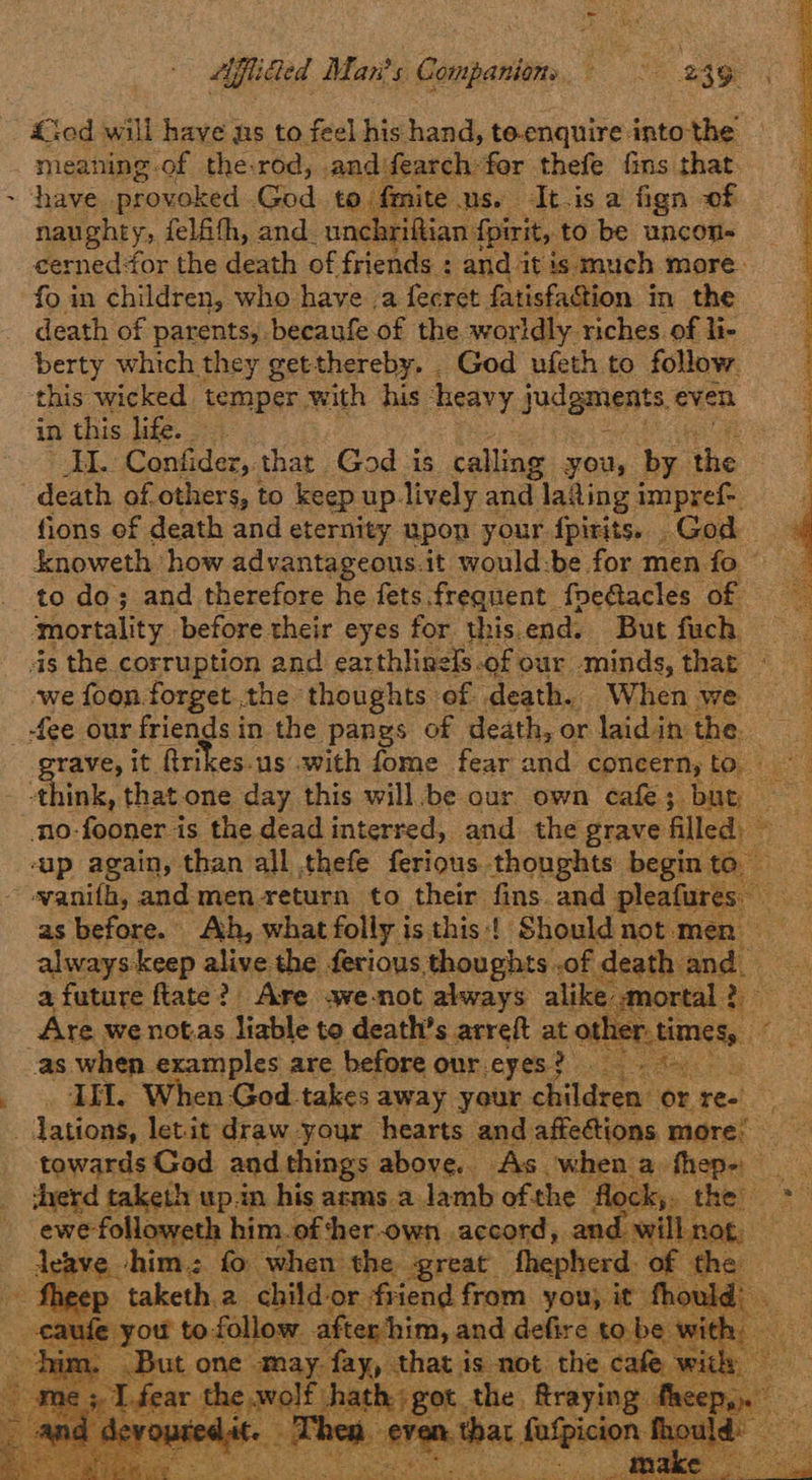 hi Aflia led Man's Companions eat ay : ‘ <<od will have ns to feel his hand, teenquire intothe — meaning.of the-rod,. and) fearchfor thefe fins that. ~ have provoked God. to fmite us. It.is a fign of naughty, felfifh, and. unchrigian fpirit, to be uncon- cerned for the death of friends : and: atis: much. more. death of parents,.becaufe of the worldly. riches of li- berty which they getthereby. . God ufeth to follow. this wicked temper. with his ‘heavy judgments. even in this life. EL Confider, that God is calling you, by ihe death of others, to keep up. lively and lating impref-. fions of death and eternity upon your fpirits. God knoweth how advantageous.it would:be for men fo - to do; and therefore he fets.frequent foe@acles of mortality. before their eyes for this.end. But fuch. ds the corruption and earthlinels OF our minds, that — we foon forget the thoughts - of death. When we — : _ fee our friends in the pangs of death, or laidi in’ the 4 rave, it ftrikes-us with fome fear BH concern, foe 1500) oink. that one day this willbe our own cafe; but ‘no-fooner is the dead interred, and the grave All dye ‘ap again, than all thefe ferious thoughts begin te ~-vanifh, and men return to their fins and pleafures as before. Ah, what folly is this! Should not. men always keep alive the ferious.¢ thoughts of ‘death neh, a future ftate?) Are awe-not always alike, etl ng ‘Are we not.as liable to death’s arreft at ot as when examples are before our eyes? II, When God takes away your shilgsess on ree dations, let-it draw your hearts and affections more: towards God and. things above.. As when a. fhep-: ee herd taketh up.in his arms. a lamb ofthe f ock;. the: *h ewefolloweth him.ofther-own accord, and willnot, Acase.: him. fo when the great thepherd. of the      ee          : you to follow after him, and defire to be as ee ee a Eee F     Re A om She the
