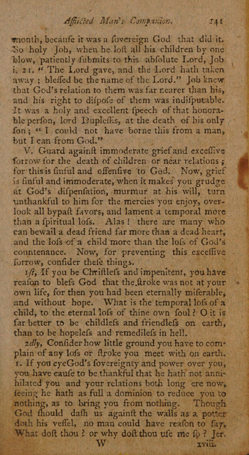 Sistine Man's Compassion, THE. month, becanfe it was a fovereign God that didit. So holy Job, when he loft all his children by one blow, patiently. fabmits to this. abfolute Lord, Job. i; 21. * The Lord gave, and the Lord hath taken id away } blefled be thename of the Lord.” Jebknew that God’s relation to them was far nearer than his, -and his right to difpofe of them was indifputable. It was a holy and excellent fpeech of that honora- _ ble perfon, lord Bupleflis, at the death of his only - fon; I could not have borne this from a st but Ican from God? i V. Guard againit immoderate grief and creadiva forrow tor the death of children: or néar relations; for:thisis finful and offenfive to God. Now, grief is finful and immoderate, when it makes you grudge at God’s difpenfation, murmur at his will, turn ~~ unthankful to him for the.mercies*you enjoy, over- look all bypaft favors, and lament.a temporal more than a {piritual lofs. Alas! there are many who can bewail a dead friend far more than a dead Heart). and the lofs-of a child'‘more than the lofs of God’s) countenance. Now, for preventing this egcellive . - forrow, confider thefe things. ; ) rf, If you be Chriftlefs andi impenitent, youh reafon to blefs God that the,ftroke was not at yor own life, for then you had been eternally miferab’ and without hope. What is the’ temporal lof ee child, to the eternal lofs of thine own foul? Oit is. far'better to be childlefs and friendlefs. on. earthy | than to be hopelefs and remedilefsin hell. 2dly, Confider how little ground you have to phaint ‘of any lofs or Rtroke you ‘Meet with on ea are vegas caufe t6 be thankful hat he pile nO “hilated” you and your relations both long er ig he hath as ‘Loot a domnmion’ to reduc puld ‘aa us S aeaint the cots a. ; st chou 2 no man could Bare 2 real 1 te