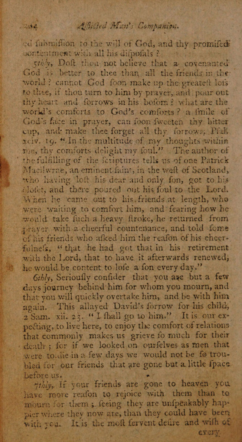 ade Aificted Aan’; Companini. ‘ed fabnaith 10n te. the will of Gots and thy: seen wontentment win all his difpofals 2: . stnlyy Do thea not believe tl vat a covenanted God is better to thee than all the friends in the: world? cannot God foon make up thergreate!t lots to thee, if thou turn to him by prayer, and! pour out - thy heart and forrows in his. bofom ? what are the workd’s comforts to: God’s comforts ? -a:fmile of | God's facein pray er, can foon fweeten thy biteer cup, and: make. thee forget all thy forrows; .Pfalt _xciv. 1g. Inthe multitude of my thoughts avithin sie, thy comforts delight my foul.’” .. The author of the fulfilling of the fcriptures tells us-of one Patrick Macilwra ,aneminent-faint, in the weft of Scotland, who having ‘lott his dear'and only fon, got to his rr ootet, and there poured out his foulto the Lord. Pa hen: he ‘came out to his. friends at length, whe were waiting to comfort him, and*fearing how he a seaele take fuch a heavy flroke,*he returned from Saas pray er. with.a cheerful countenance; -and.told -fome sees «fii friends who afked him the reafon of his cheer-. fulness, “that he had got that in his retirement => awith the lord, that to have it afterwards renewed, em ‘he would be content. to lofe a fon every day.” Beets Gihly, Serioufly confider that you aye but a few cht oars journey behind him for whom you mourn, and that you will quickly overtake him, and be with him icunee This allayed David's forrow for his child, \ > gSam. adie 23. 1 fhall go to him.” | It is our ex- - pecing, to live here, to enjoy the comfort of relations that commonly makes us grieve fo much for. their »; for if we looked on. ourfelves as men that - to.di in afew days we would not be fo trou- on Pas sash, that are gone seeiaset ae ~ itz your. Ssh ip are” gone to - re reafon to. ‘rejoice with. th or them 3. feeing they are i e they now are, than th Tis the igs fer nt dele se goat sei et a Oe rads oe, Oe ms, s+