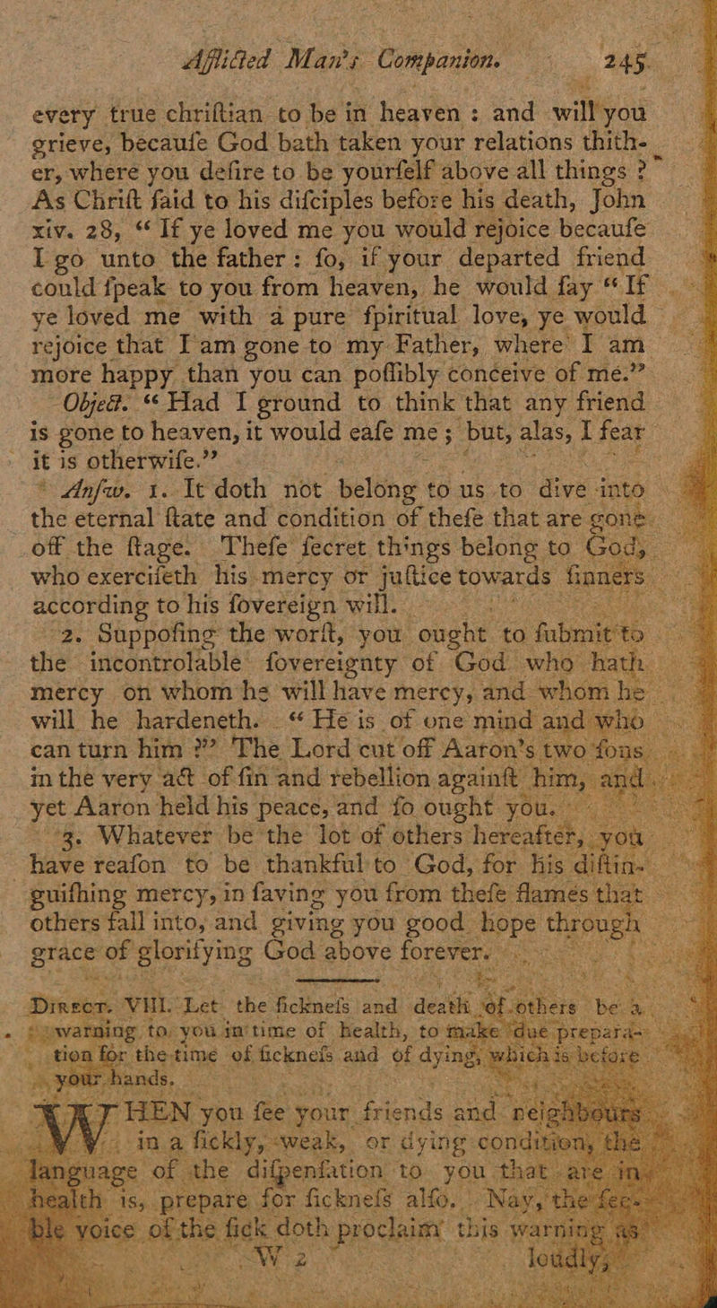                      Aflifed Man's + Companion iS 45: every. true chriftian to be in heaven : ca will you grieve, becaufe God bath taken your relations thith- _ er, where you defire to be yourfelf : above all things ? >” As Chritt faid to his difciples before his death, John xiv. 28, “If ye loved me you would rejoice becaufe Igo unto the father: fo, if your departed friend could fpeak to you from heaven, he would fay “ If. ye loved me with a pure fpiritual. love ye would rejoice that I'am gone to my Father, where’ I am more happy than you can poflibly conceive of me.” Obje?. “Had I ground to think that any friend is gone to heaven, it would eafe me; but, alas, t fear it is otherwife.” » Anfw. 1. It doth not Bele @ to us to dive into” the eternal ftate and condition of thefe that are gone. _off the ftage. Thefe fecret things belong to pee ape who exercifeth his.mercy or jultice towards fon i according to his fovereign will. : 2. Suppofing the worit, you ought to bint © the incontrolable’ fovereignty of God who hath mercy on whom he will have mercy, and whom he will he hardeneth. _“ He is of one mind an can turn him ?” The Lord cut off Aaton’s tw in the very a&amp; of fin and rebellion againft him, yet Aaron held his } peace, and fo ought. you. © 3. Whatever be the lot of others hereafter, you~ have reafon to be thankful'to God, for his ailia. guifhing mercy, in faving you from thefe fames that others fall into, and giving you good pak th, ough | : grace of eenyms God above forever. Perera tA ates ON    Braseee Vu. ‘Let the etinels naw aun arming to, you inmtime of health, to male Of the, time 96 ficknel ane of o- 