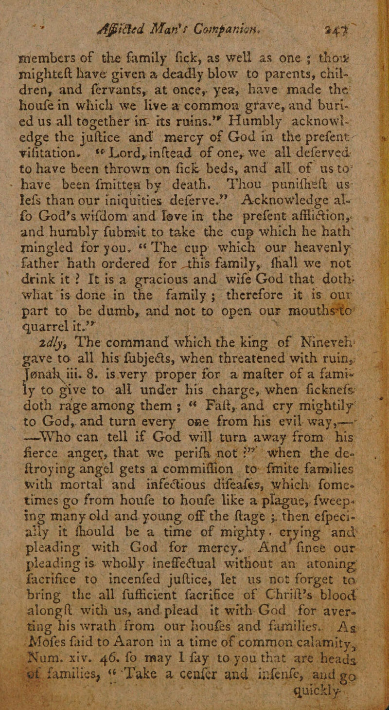                           as Apiiied Man's Companion. hee 43> members of the family fick, as well as one ; thow mighteft have given a deadly blow to parents, chil-. dren, and fervants, at once, yea, have made the houfe in which we live a common grave, and buri- edus all together im its ruins.” Humbly acknowl- edge the juftice and mercy of God in the prefent- vifitation. ‘Lord, infead of one, we all deferved: to have been Bain on fick beds, and all of us to° - have been. {mitten by death. Thou punifhet us: lefs than our iniquities deferve.” Acknowledge al- fo God’s wifdom and feve in the prefent afflifion,. and humbly fubmit to take the cup which he hath’ ‘mingled for you. “The cup which our heavenly father hath ordered for this family, fhall we not ' deink it? It isa gracious and wife God that doth: whatis done in the family; therefore it is our part to be dumb, and not to SRee our mout! quarrel it.’” ak 2dly, The command eau the king ae Nineveh gave to all his fubjects, when threatened with ruin, ee 8. is:very proper for a matter of a famie y to give to all under his. charge, when ficknefs doth rage among them; * Faft, and cry mightily’ ) to God, and turn every one bean his evil way,— Pe —-Who can tell if God will turn away from his . fierce anger, that we perifh not 2? when the den. Rroying angel gets a commiffion _ to: fmite families with mortal and_ infectious difeafes, which. fome- — times go from houfe to houfe like a plague, fweep- a ing many old and. young. off the ftage ;. then efpeci- Ae aily it fhould be a time of mighty. erying and pleading with God for mercy. And fince our. pleading i is wholly inefe@ual without an atoning — facrifice’ to incenfed juftice, let us not forget t bring the all fufficient facrifice of Chrift along with us, and. plead it with-God f - ting his wratl 1 from our houfes and fa {es faid to Aaron in a time of comm iv. 46. fo may | fay tory ath its ce Take, a aa |   a aes    