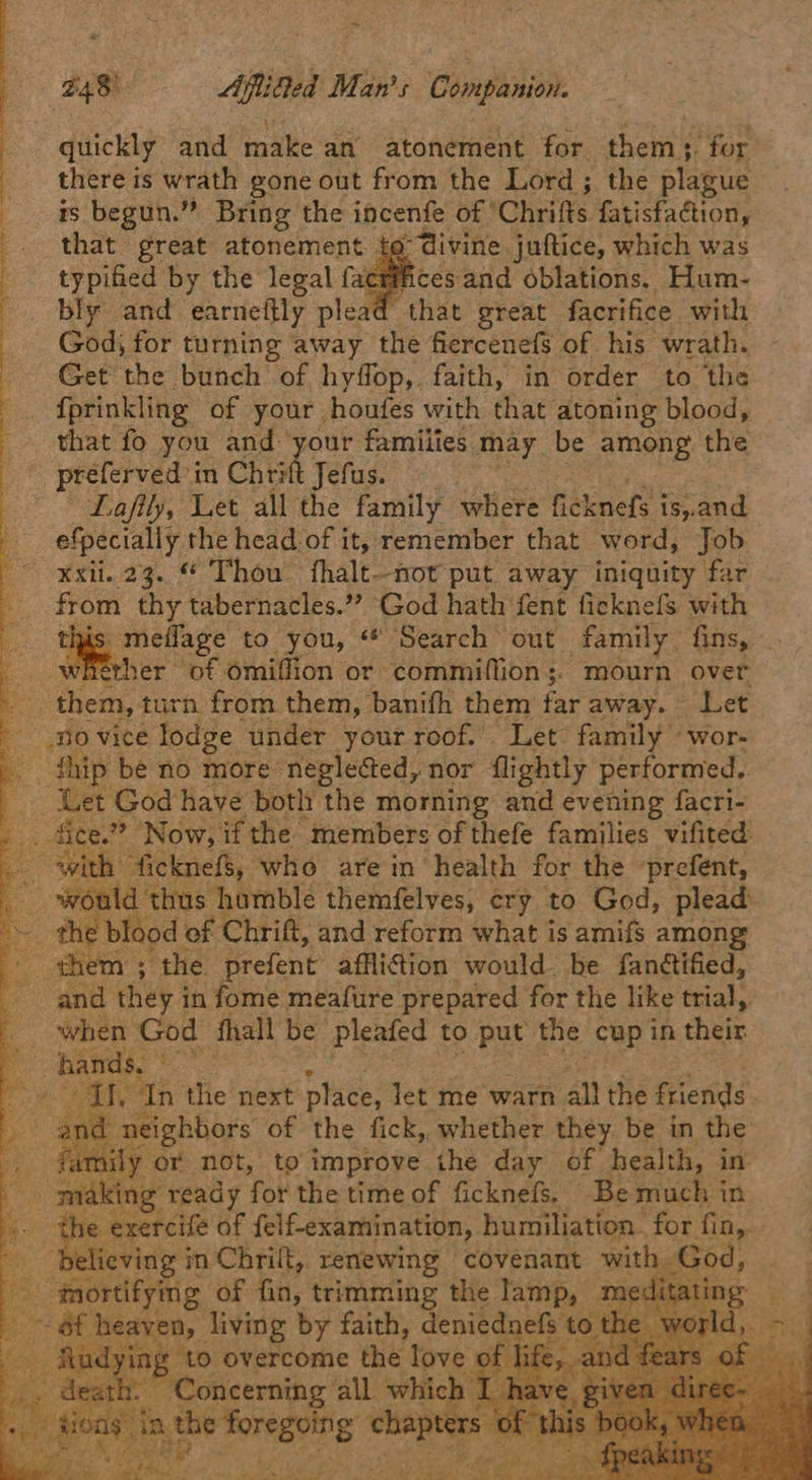 quickly and make an atonement for. thems. for there is wrath gone out from the Lord ; the plague is begun.” Bring the incenfe of © Chrifts fatisfaction, that great atonement to divine juftice, which was crifnices and oblations. Hum- 1d that great facrifice with God; for turning away the fiercenefs of his wrath. Get the bunch of hyffop,. faith, in order to ‘the {prinkling of your houfes with that. atoning blood, that fo you and: your families may be among the preferved in Chet Jefus. Lafily, Let all the family where ficknefe i is, and _ efpecially the head of it, remember that word, Job xxii. 23. © Thou’ fhalt—nor put away iniquity far from thy tabernacles.” God hath fent ficknefs with his meflage to you, “* Search out family fins, whether of omiffion or commiffion ;. mourn over them, turn from. them, banifh them far away. Let no vice lodge under your roof. Let? family “wor- thip be no more neglected, nor flightly performed.. (et God have both the morning and evening facri- _ fice.?? Now, if the members of thefe families vifited Bs with ficknefs, who arein health for the prefent, would thus hamble themfelves, cry to God, plead: a blood of Chrift, and reform what is amifs among Aes the prefent afflition would. be fanétified, ‘and they i in fome meafure prepared for the like aa _ when God fhall be pleafed to put the cup in their hands. ae aa ‘In the next place, let me warn all the friends and neighbors of the fick, whether they be in the fi aly cr not, to improve the day of. health, in- making ‘ready for the time of ficknefs. Be much in ‘. . Be bawhclis of felf-examination,. humiliation. for iy , believing i in Chrift, renewing covenant with Gc | 53 faortifymg of hi trimming the lamp me: , ot heaven, living by faith, deniedn the ing to overcome the love : th. Concerning all whi igi Ee res eS S     ue            