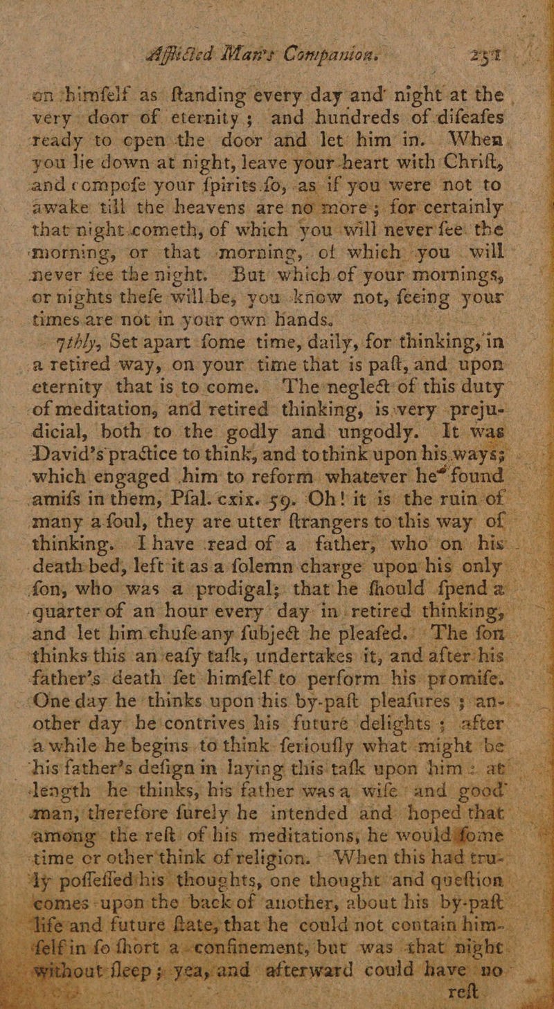 n thimfelf as Rtanding every. day and’ nib at the. vais door of eternity; and hundreds of difeafes teady to epen the door? and let him’ in. When. you lie down at night, leave your-heart with Chrift, and compofe your {pirits fo, . as. if you were not to awake till the heavens are no more 3 for certainly that night. cometh, of which you. will never fee. the morning, or that morning, of which you — will never fee the night. But which of your. mornings, or nights thefe will-be, you know not, feei elo TO times are not in your own hands, - ‘ptbly, Set apart fome time, daily, for. thinking in a Tetired way, on your time that is paft, and upon eternity that isto come. The: neglect: of this duty -of meditation, and retired thinking, is-very preju- dicial, both to the godly and ungodly. It. wae which engaged him to reform. whatever he* ‘found -amifs inthem, Pfal. cxix. 59. Oh! it is the ruin. “of many afoul, they are utter flrangers to'this way of © _ deathbed, left it.as a: folemn charge upon his. only -guarter of an hour every’ day: in retired thinking, — nd let him chufeany fubje&amp; he pleafed. ‘The fon thinks this an‘eafy tafk, undertakes it, and after/his — other day he'contrives his futuré delights ; raster. | length he thinks, his father was. a wife ‘and good aman; therefore furely he intended and hoped that among the reft of his meditations, he wouldifome — ‘time cr other'think of religion. * When this had tru- x poffetied hi   Bok hak Sesh oh Saas ibn hide ens ee Reena ree
